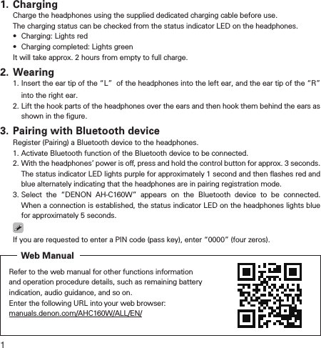 11. ChargingCharge the headphones using the supplied dedicated charging cable before use.The charging status can be checked from the status indicator LED on the headphones.•Charging: Lights red•  Charging completed: Lights greenIt will take approx. 2 hours from empty to full charge.2. Wearing1.  Insert the ear tip of the “L”  of the headphones into the left ear, and the ear tip of the “R”  into the right ear.2.  Lift the hook parts of the headphones over the ears and then hook them behind the ears as shown in the ﬁgure.3. Pairing with Bluetooth deviceRegister (Pairing) a Bluetooth device to the headphones.1. Activate Bluetooth function of the Bluetooth device to be connected.2.  With the headphones’ power is o, press and hold the control button for approx. 3 seconds. The status indicator LED lights purple for approximately 1 second and then ﬂashes red and blue alternately indicating that the headphones are in pairing registration mode.3.  Select the “DENON AH-C160W” appears on the Bluetooth device to be connected. When a connection is established, the status indicator LED on the headphones lights blue for approximately 5 seconds.If you are requested to enter a PIN code (pass key), enter “0000” (four zeros).Refer to the web manual for other functions information and operation procedure details, such as remaining battery indication, audio guidance, and so on.Enter the following URL into your web browser: manuals.denon.com/AHC160W/ALL/EN/Web Manual