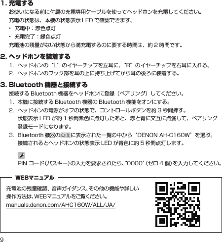 91.充電するお使いになる前に付属の充電専用ケーブルを使ってヘッドホンを充電してください。充電の状態は、本機の状態表示 LED で確認できます。•  充電中：赤色点灯•  充電完了：緑色点灯充電池の残量がない状態から満充電するのに要する時間は、約 2 時間です。2.ヘッドホンを装着する1.  ヘッドホンの“L”のイヤーチップを左耳に、“R”のイヤーチップを右耳に入れる。2.  ヘッドホンのフック部を耳の上に持ち上げてから耳の後ろに装着する。3.Bluetooth 機器と接続する接続する Bluetooth 機器をヘッドホンに登録（ペアリング）してください。1.  本機に接続する Bluetooth 機器の Bluetooth 機能をオンにする。2.   ヘッドホンの電源がオフの状態で、コントロールボタンを約 3 秒間押す。 状態表示 LED が約 1 秒間紫色に点灯したあと、赤と青に交互に点滅して、ペアリング登録モードになります。3.   Bluetooth 機器の画面に表示された一覧の中から“DENON AH-C160W”を選ぶ。 接続されるとヘッドホンの状態表示 LED が青色に約 5 秒間点灯します。 PIN コード（パスキー）の入力を要求されたら、“0000”（ゼロ 4 個）を入力してください。充電池の残量確認、 音声ガイダンス、その他の機能や詳しい操作方法は、WEBマニュアルをご覧ください。manuals.denon.com/AHC160W/ALL/JA/WEBマニュアル