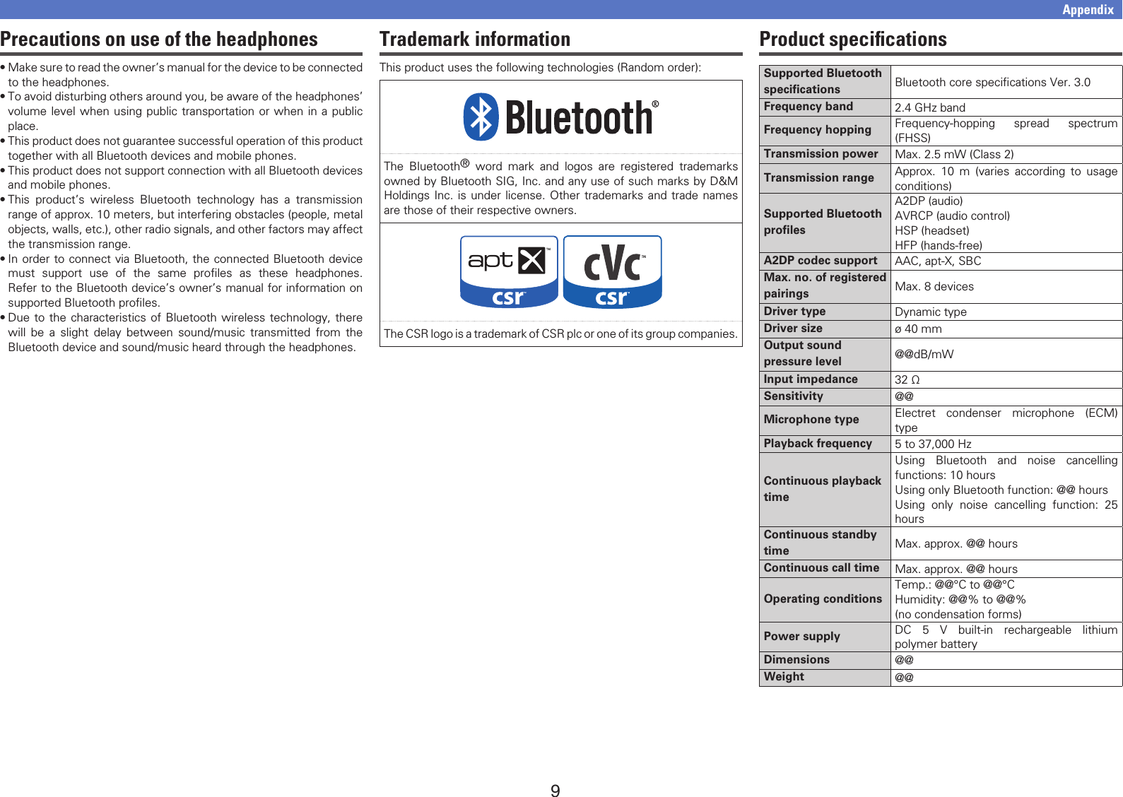 9Trademark informationThis product uses the following technologies (Random order):The Bluetooth® word mark and logos are registered trademarks owned by Bluetooth SIG, Inc. and any use of such marks by D&amp;M Holdings Inc. is under license. Other trademarks and trade names are those of their respective owners.The CSR logo is a trademark of CSR plc or one of its group companies.Precautions on use of the headphones•Make sure to read the owner’s manual for the device to be connected to the headphones.•To avoid disturbing others around you, be aware of the headphones’ volume level when using public transportation or when in a public place.•This product does not guarantee successful operation of this product together with all Bluetooth devices and mobile phones.•This product does not support connection with all Bluetooth devices and mobile phones.•This product’s wireless Bluetooth technology has a transmission range of approx. 10 meters, but interfering obstacles (people, metal objects, walls, etc.), other radio signals, and other factors may affect the transmission range.•In order to connect via Bluetooth, the connected Bluetooth device must support use of the same proﬁles as these headphones. Refer to the Bluetooth device’s owner’s manual for information on supported Bluetooth proﬁles.•Due to the characteristics of Bluetooth wireless technology, there will be a slight delay between sound/music transmitted from the Bluetooth device and sound/music heard through the headphones.AppendixProduct speciﬁcationsSupported Bluetooth specifications Bluetooth core speciﬁcations Ver. 3.0Frequency band 2.4 GHz bandFrequency hopping Frequency-hopping spread spectrum (FHSS)Transmission power Max. 2.5 mW (Class 2)Transmission range Approx. 10 m (varies according to usage conditions)Supported Bluetooth profilesA2DP (audio)AVRCP (audio control)HSP (headset)HFP (hands-free)A2DP codec support AAC, apt-X, SBCMax. no. of registered pairings Max. 8 devicesDriver type Dynamic typeDriver size ø 40 mmOutput sound pressure level @@dB/mWInput impedance 32 ΩSensitivity @@Microphone type Electret condenser microphone (ECM) typePlayback frequency 5 to 37,000 HzContinuous playback timeUsing Bluetooth and noise cancelling functions: 10 hoursUsing only Bluetooth function: @@ hoursUsing only noise cancelling function: 25 hoursContinuous standby time Max. approx. @@ hoursContinuous call time Max. approx. @@ hoursOperating conditionsTemp.: @@°C to @@°CHumidity: @@% to @@%(no condensation forms)Power supply DC 5 V built-in rechargeable lithium polymer batteryDimensions @@Weight @@