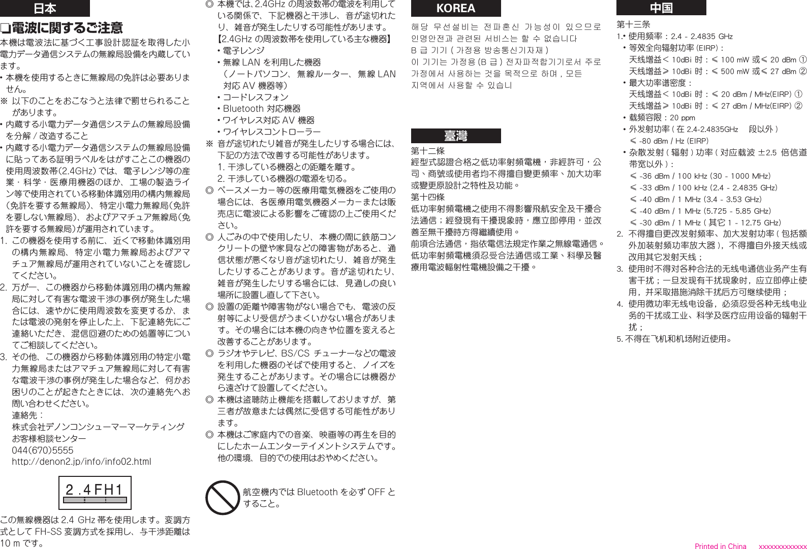 日本 n電波に関するご注意本機は電波法に基づく工事設計認証を取得した小電力データ通信システムの無線局設備を内蔵しています。•本機を使用するときに無線局の免許は必要ありません。※以下のことをおこなうと法律で罰せられることがあります。•内蔵する小電力データ通信システムの無線局設備を分解 / 改造すること•内蔵する小電力データ通信システムの無線局設備に貼ってある証明ラベルをはがすことこの機器の使用周波数帯（2.4GHz）では、電子レンジ等の産業・科学・医療用機器のほか、工場の製造ライン等で使用されている移動体識別用の構内無線局（免許を要する無線局）、特定小電力無線局（免許を要しない無線局）、およびアマチュア無線局（免許を要する無線局）が運用されています。1. この機器を使用する前に、近くで移動体識別用の構内無線局、特定小電力無線局およびアマチュア無線局が運用されていないことを確認してください。2. 万が一、この機器から移動体識別用の構内無線局に対して有害な電波干渉の事例が発生した場合には、速やかに使用周波数を変更するか、または電波の発射を停止した上、下記連絡先にご連絡いただき、混信回避のための処置等についてご相談してください。3. その他、この機器から移動体識別用の特定小電力無線局またはアマチュア無線局に対して有害な電波干渉の事例が発生した場合など、何かお困りのことが起きたときには、次の連絡先へお問い合わせください。連絡先：株式会社デノンコンシューマーマーケティングお客様相談センター044（670）5555http://denon2.jp/info/info02.htmlこの無線機器は 2.4 GHz 帯を使用します。変調方式として FH-SS 変調方式を採用し、与干渉距離は10m です。◎本機では、2.4GHzの周波数帯の電波を利用している関係で、下記機器と干渉し、音が途切れたり、雑音が発生したりする可能性があります。【2.4GHzの周波数帯を使用している主な機器】•電子レンジ•無線 LANを利用した機器（ノートパソコン、無線ルーター、無線 LAN対応 AV機器等）•コードレスフォン•Bluetooth対応機器• ワイヤレス対応 AV機器•ワイヤレスコントローラー※ 音が途切れたり雑音が発生したりする場合には、下記の方法で改善する可能性があります。1.干渉している機器との距離を離す。2.干渉している機器の電源を切る。◎ペースメーカ－等の医療用電気機器をご使用の場合には、各医療用電気機器メーカ－または販売店に電波による影響をご確認の上ご使用ください。◎人ごみの中で使用したり、本機の間に鉄筋コンクリートの壁や家具などの障害物があると、通信状態が悪くなり音が途切れたり、雑音が発生したりすることがあります。音が途切れたり、雑音が発生したりする場合には、見通しの良い場所に設置し直して下さい。◎設置の距離や障害物がない場合でも、電波の反射等により受信がうまくいかない場合があります。その場合には本機の向きや位置を変えると改善することがあります。◎ ラジオやテレビ、BS/CS チューナーなどの電波を利用した機器のそばで使用すると、ノイズを発生することがあります。その場合には機器から遠ざけて設置してください。◎本機は盗聴防止機能を搭載しておりますが、第三者が故意または偶然に受信する可能性があります。◎本機はご家庭内での音楽、映画等の再生を目的にしたホームエンターテイメントシステムです。他の環境、目的での使用はおやめください。KOREA해당  무선설비는  전파혼신  가능성이  있으므로 인명안전과 관련된 서비스는 할 수 없습니다B 급 기기 ( 가정용 방송통신기자재 )이 기기는 가정용 (B 급 ) 전자파적합기기로서 주로가정에서 사용하는 것을 목적으로 하며 , 모든지역에서 사용할 수 있습니臺灣第十二條經型式認證合格之低功率射頻電機，非經許可，公司、商號或使用者均不得擅自變更頻率、加大功率或變更原設計之特性及功能。第十四條低功率射頻電機之使用不得影響飛航安全及干擾合法通信；經發現有干擾現象時，應立即停用，並改善至無干擾時方得繼續使用。前項合法通信，指依電信法規定作業之無線電通信。低功率射頻電機須忍受合法通信或工業、科學及醫療用電波輻射性電機設備之干擾。中国第十三条1.•使用频率 ：2.4 - 2.4835 GHz•等效全向辐射功率 (EIRP) ：  天线增益＜ 10dBi 时 ：≤ 100 mW 或≤ 20 dBm ①  天线增益≥ 10dBi 时 ：≤ 500 mW 或≤ 27 dBm ②•最大功率谱密度 ：  天线增益＜ 10dBi 时 ：≤ 20 dBm / MHz(EIRP) ①  天线增益≥ 10dBi 时 ：≤ 27 dBm / MHz(EIRP) ②•载频容限 ：20 ppm•外发射功率 ( 在 2.4-2.4835GHz 頻段以外 )  ≤ -80 dBm / Hz (EIRP)•杂散发射(辐射)功率(对应载波±2.5  倍信道带宽以外 ) ：  ≤ -36 dBm / 100 kHz (30 - 1000 MHz)  ≤ -33 dBm / 100 kHz (2.4 - 2.4835 GHz)  ≤ -40 dBm / 1 MHz (3.4 - 3.53 GHz)  ≤ -40 dBm / 1 MHz (5.725 - 5.85 GHz)  ≤ -30 dBm / 1 MHz ( 其它 1 - 12.75 GHz)2.  不得擅自更改发射频率、加大发射功率 ( 包括额外加装射频功率放大器 )，不得擅自外接天线或改用其它发射天线 ；3.  使用时不得对各种合法的无线电通信业务产生有害干扰 ；一旦发现有干扰现象时，应立即停止使用，并采取措施消除干扰后方可继续使用 ；4.  使用微功率无线电设备，必须忍受各种无线电业务的干扰或工业、科学及医疗应用设备的辐射干扰；5. 不得在飞机和机场附近使用。 Printed in China      xxxxxxxxxxxxx航空機内では Bluetooth を必ず OFF とすること。