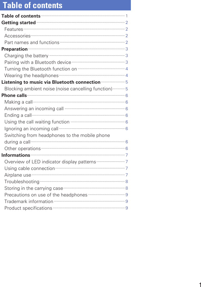 1Table of contentsTable of contents ······································································· 1Getting started ··········································································· 2Features ······················································································ 2Accessories················································································ 2Part names and functions ······················································· 2Preparation ·················································································· 3Charging the battery ································································ 3Pairing with a Bluetooth device ············································· 3Turning the Bluetooth function on ········································ 4Wearing the headphones ························································ 4Listening to music via Bluetooth connection ···················· 5Blocking ambient noise (noise cancelling function) ·········· 5Phone calls ··················································································· 6Making a call ·············································································· 6Answering an incoming call ··················································· 6Ending a call··············································································· 6Using the call waiting function ·············································· 6Ignoring an incoming call ························································ 6Switching from headphones to the mobile phone  during a call ················································································ 6Other operations ······································································· 6Informations ················································································ 7Overview of LED indicator display patterns ························ 7Using cable connection ··························································· 7Airplane use ··············································································· 7Troubleshooting ········································································ 8Storing in the carrying case ···················································· 8Precautions on use of the headphones ······························· 9Trademark information ···························································· 9Product specifications ····························································· 9