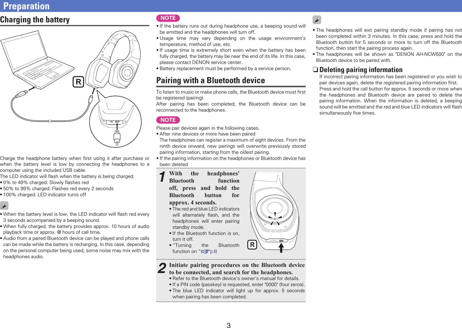 3•The headphones will exit pairing standby mode if pairing has not been completed within 3 minutes. In this case, press and hold the Bluetooth button for 5 seconds or more to turn off the Bluetooth function, then start the pairing process again.•The headphones will be shown as &quot;DENON AH-NCW500&quot; on the Bluetooth device to be paired with. nDeleting pairing informationIf incorrect pairing information has been registered or you wish to pair devices again, delete the registered pairing information ﬁrst.Press and hold the call button for approx. 5 seconds or more when the headphones and Bluetooth device are paired to delete the pairing information. When the information is deleted, a beeping sound will be emitted and the red and blue LED indicators will ﬂash simultaneously ﬁve times.Charging the batteryCharge the headphone battery when ﬁrst using it after purchase or when the battery level is low by connecting the headphones to a computer using the included USB cable.The LED indicator will ﬂash when the battery is being charged.•0% to 49% charged: Slowly ﬂashes red•50% to 99% charged: Flashes red every 2 seconds•100% charged: LED indicator turns off•When the battery level is low, the LED indicator will ﬂash red every 3 seconds accompanied by a beeping sound.•When fully charged, the battery provides approx. 10 hours of audio playback time or approx. @ hours of call time.•Audio from a paired Bluetooth device can be played and phone calls can be made while the battery is recharging. In this case, depending on the personal computer being used, some noise may mix with the headphones audio.PreparationNOTE•If the battery runs out during headphone use, a beeping sound will be emitted and the headphones will turn off.•Usage time may vary depending on the usage environment’s temperature, method of use, etc.•If usage time is extremely short even when the battery has been fully charged, the battery may be near the end of its life. In this case, please contact DENON service center.•Battery replacement must be performed by a service person.Pairing with a Bluetooth deviceTo listen to music or make phone calls, the Bluetooth device must ﬁrst be registered (pairing).After pairing has been completed, the Bluetooth device can be reconnected to the headphones.NOTEPlease pair devices again in the following cases.•After nine devices or more have been pairedThe headphones can register a maximum of eight devices. From the ninth device onward, new pairings will overwrite previously stored pairing information, starting from the oldest pairing.•If the pairing information on the headphones or Bluetooth device has been deleted1With the headphones&apos; Bluetooth function off, press and hold the Bluetooth button for approx. 4 seconds.•The red and blue LED indicators will alternately ﬂash, and the headphones will enter pairing standby mode.•If the Bluetooth function is on, turn it off.•“Turning the Bluetooth function on “(vp.4)2Initiate pairing procedures on the Bluetooth device to be connected, and search for the headphones.•Refer to the Bluetooth device’s owner’s manual for details.•If a PIN code (passkey) is requested, enter &quot;0000&quot; (four zeros).•The blue LED indicator will light up for approx. 5 seconds when pairing has been completed.