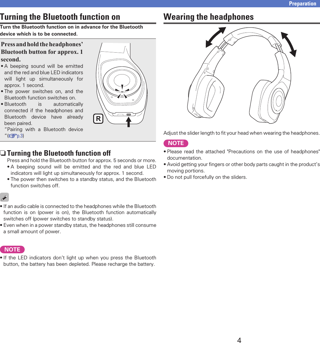 4PreparationTurning the Bluetooth function onTurn the Bluetooth function on in advance for the Bluetooth device which is to be connected.Press and hold the headphones’ Bluetooth button for approx. 1 second.•A beeping sound will be emitted and the red and blue LED indicators will light up simultaneously for approx. 1 second.•The power switches on, and the Bluetooth function switches on.•Bluetooth is automatically connected if the headphones and Bluetooth device have already been paired.“Pairing with a Bluetooth device “(vp.3) nTurning the Bluetooth function offPress and hold the Bluetooth button for approx. 5 seconds or more.•A beeping sound will be emitted and the red and blue LED indicators will light up simultaneously for approx. 1 second.•The power then switches to a standby status, and the Bluetooth function switches off.•If an audio cable is connected to the headphones while the Bluetooth function is on (power is on), the Bluetooth function automatically switches off (power switches to standby status).•Even when in a power standby status, the headphones still consume a small amount of power.NOTE•If the LED indicators don’t light up when you press the Bluetooth button, the battery has been depleted. Please recharge the battery.Wearing the headphonesAdjust the slider length to ﬁt your head when wearing the headphones.NOTE•Please read the attached &quot;Precautions on the use of headphones&quot; documentation.•Avoid getting your ﬁngers or other body parts caught in the product’s moving portions.•Do not pull forcefully on the sliders.