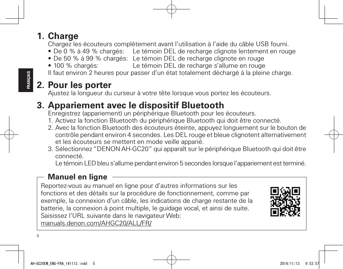 5FRANÇAIS1. ChargeChargez les écouteurs complètement avant l’utilisation à l’aide du câble USB fourni.•De0%à49%chargés: LetémoinDELderechargeclignotelentementenrouge•De50%à99%chargés: LetémoinDELderechargeclignoteenrouge•100%chargés: LetémoinDELderecharges’allumeenrougeIl faut environ 2 heures pour passer d’un état totalement déchargé à la pleine charge.2. Pour les porterAjustez la longueur du curseur à votre tête lorsque vous portez les écouteurs.3. Appariement avec le dispositif BluetoothEnregistrez (appariement) un périphérique Bluetooth pour les écouteurs.1. Activez la fonction Bluetooth du périphérique Bluetooth qui doit être connecté.2. Avec la fonction Bluetooth des écouteurs éteinte, appuyez longuement sur le bouton de contrôle pendant environ 4 secondes. Les DEL rouge et bleue clignotent alternativement et les écouteurs se mettent en mode veille apparié.3. Sélectionnez “DENON AH-GC20” qui apparaît sur le périphérique Bluetooth qui doit être connecté.Le témoin LED bleu s’allume pendant environ 5 secondes lorsque l’appariement est terminé.Reportez-vous au manuel en ligne pour d’autres informations sur les fonctions et des détails sur la procédure de fonctionnement, comme par exemple, la connexion d’un câble, les indications de charge restante de la batterie, la connexion à point multiple, le guidage vocal, et ainsi de suite.Saisissez l’URL suivante dans le navigateur Web:manuals.denon.com/AHGC20/ALL/FR/Manuel en ligneAH-GC20EM_ENG-FRA_141113.indd   5 2014/11/13   9:53:57