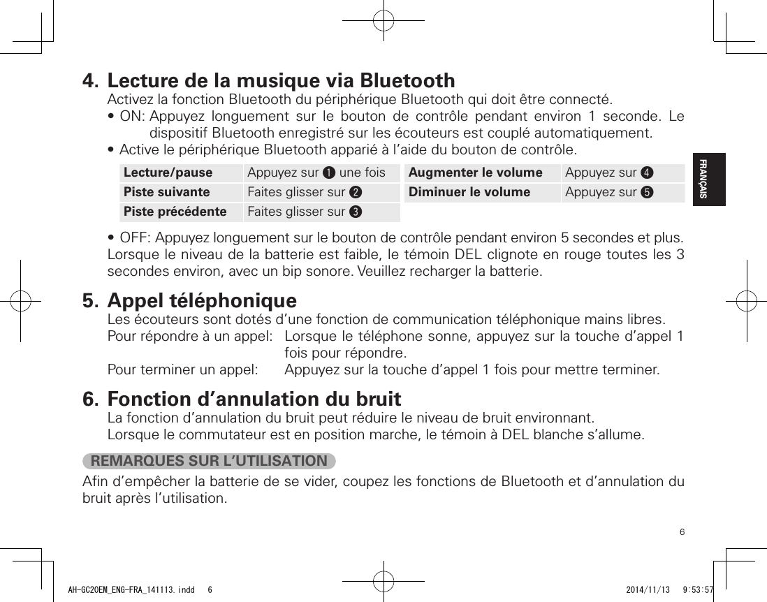 6FRANÇAIS4. Lecture de la musique via BluetoothActivez la fonction Bluetooth du périphérique Bluetooth qui doit être connecté.•ON:Appuyez longuement sur le bouton de contrôle pendant environ 1 seconde. Ledispositif Bluetooth enregistré sur les écouteurs est couplé automatiquement.•ActivelepériphériqueBluetoothappariéàl’aideduboutondecontrôle.Lecture/pause Appuyez sur q une fois Augmenter le volume Appuyez sur rPiste suivante Faites glisser sur wDiminuer le volume Appuyez sur tPiste précédente Faites glisser sur e•OFF:Appuyezlonguementsurleboutondecontrôlependantenviron5secondesetplus.Lorsque le niveau de la batterie est faible, le témoin DEL clignote en rouge toutes les 3 secondes environ, avec un bip sonore. Veuillez recharger la batterie.5. Appel téléphoniqueLes écouteurs sont dotés d’une fonction de communication téléphonique mains libres.Pour répondre à un appel:   Lorsque le téléphone sonne, appuyez sur la touche d’appel 1 fois pour répondre.Pour terminer un appel:  Appuyez sur la touche d’appel 1 fois pour mettre terminer.6. Fonction d’annulation du bruitLa fonction d’annulation du bruit peut réduire le niveau de bruit environnant.Lorsque le commutateur est en position marche, le témoin à DEL blanche s’allume.REMARQUES SUR L’UTILISATIONAﬁn d’empêcher la batterie de se vider, coupez les fonctions de Bluetooth et d’annulation du bruit après l’utilisation.AH-GC20EM_ENG-FRA_141113.indd   6 2014/11/13   9:53:57