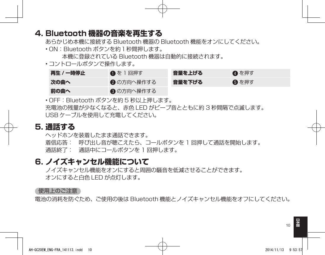 10日本語4.Bluetooth 機器の音楽を再生するあらかじめ本機に接続する Bluetooth 機器の Bluetooth 機能をオンにしてください。• ON： Bluetooth ボタンを約１秒間押します。 本機に登録されている Bluetooth 機器は自動的に接続されます。• コントロールボタンで操作します。再生 / 一時停止 qを 1 回押す 音量を上げる rを押す次の曲へ wの方向へ操作する 音量を下げる tを押す前の曲へ eの方向へ操作する• OFF：Bluetooth ボタンを約 5 秒以上押します。充電池の残量が少なくなると、赤色 LED がビープ音とともに約 3 秒間隔で点滅します。USB ケーブルを使用して充電してください。5.通話するヘッドホンを装着したまま通話できます。着信応答：　呼び出し音が聴こえたら、コールボタンを 1 回押して通話を開始します。通話終了：　通話中にコールボタンを 1 回押します。6.ノイズキャンセル機能についてノイズキャンセル機能をオンにすると周囲の騒音を低減させることができます。オンにすると白色 LED が点灯します。使用上のご注意電池の消耗を防ぐため、ご使用の後は Bluetooth 機能とノイズキャンセル機能をオフにしてください。AH-GC20EM_ENG-FRA_141113.indd   10 2014/11/13   9:53:57