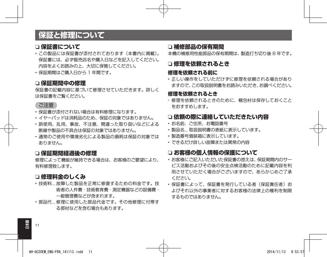 11日本語保証と修理についてn保証書について• この製品には保証書が添付されております（本書内に掲載）。保証書には、必ず販売店名や購入日などを記入してください。内容をよくお読みの上、大切に保管してください。• 保証期間はご購入日から 1 年間です。n保証期間中の修理保証書の記載内容に基づいて修理させていただきます。詳しくは保証書をご覧ください。ご注意• 保証書が添付されない場合は有料修理になります。• イヤーパッドは消耗品のため、保証の対象ではありません。• 誤使用、乱用、事故、不注意、間違った取り扱いなどによる断線や製品の不具合は保証の対象ではありません。• 通常のご使用や環境劣化による製品の損耗は保証の対象ではありません。n保証期間経過後の修理修理によって機能が維持できる場合は、お客様のご要望により、有料修理致します。n修理料金のしくみ• 技術料 ...  故障した製品を正常に修復するための料金です。技術者の人件費・技術教育費・測定機器などの設備費・一般管理費などが含まれます。• 部品代 ...  修理に使用した部品代金です。その他修理に付帯する部材などを含む場合もあります。n補修部品の保有期間本機の補修用性能部品の保有期間は、製造打ち切り後 8 年です。n修理を依頼されるとき修理を依頼される前に• 正しい操作をしていただけずに修理を依頼される場合がありますので、この取扱説明書をお読みいただき、お調べください。修理を依頼されるとき•  修理を依頼されるときのために、梱包材は保存しておくことをおすすめします。n依頼の際に連絡していただきたい内容• お名前、ご住所、お電話番号• 製品名 ... 取扱説明書の表紙に表示しています。• 製造番号 個装箱に表示しています。• できるだけ詳しい故障または異常の内容nお客様の個人情報の保護について• お客様にご記入いただいた保証書の控えは、保証期間内のサービス活動およびその後の安全点検活動のために記載内容を利用させていただく場合がございますので、あらかじめご了承ください。• 保証書によって、保証書を発行している者（保証責任者）およびそれ以外の事業者に対するお客様の法律上の権利を制限するものではありません。AH-GC20EM_ENG-FRA_141113.indd   11 2014/11/13   9:53:57