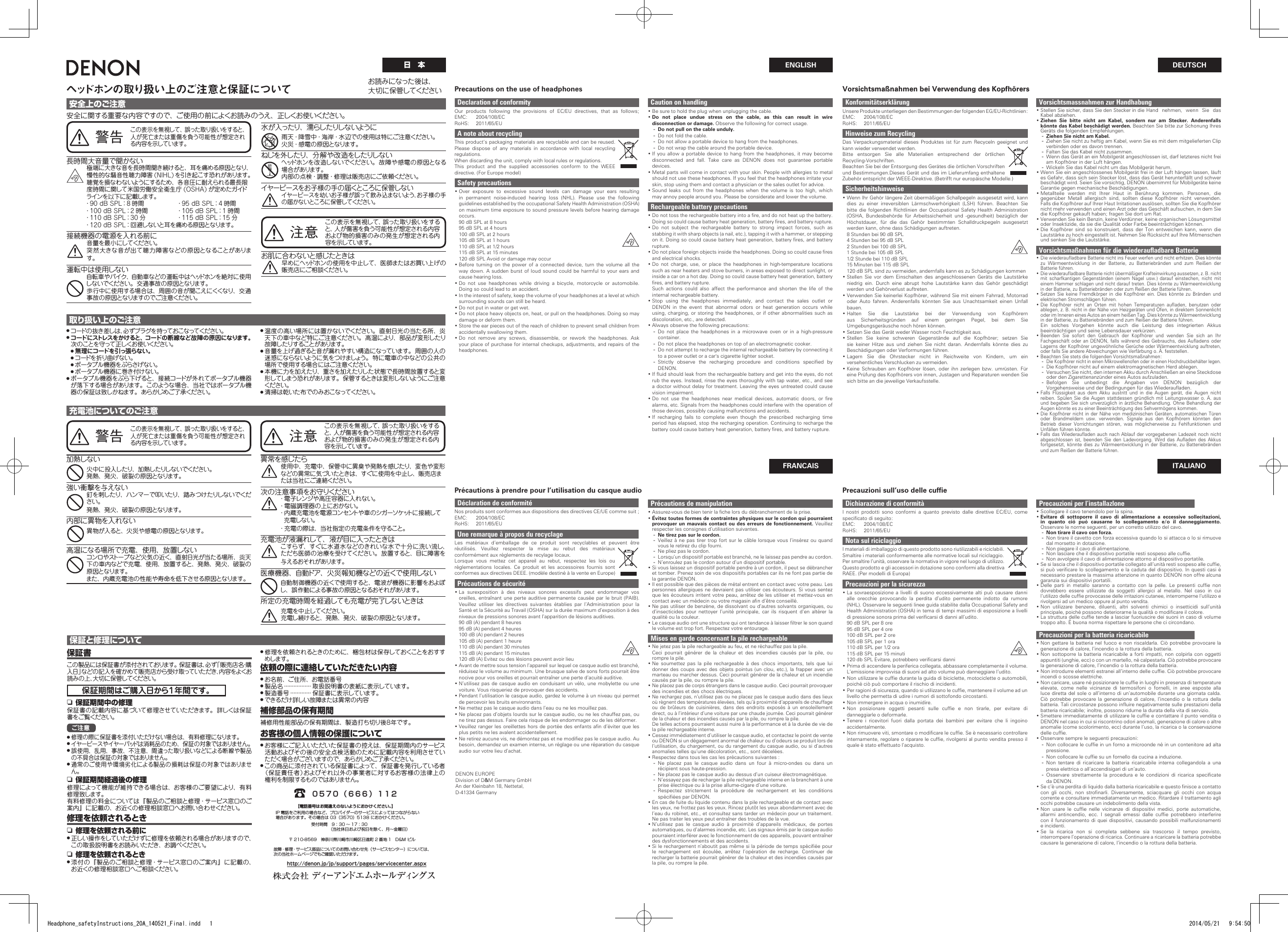 ENGLISHヘッドホンの取り扱い上のご注意と保証について安全上のご注意安全に関する重要な内容ですので、ご使用の前によくお読みのうえ、正しくお使いください。警告この表示を無視して、誤った取り扱いをすると、人が死亡または重傷を負う可能性が想定される内 容 を示し ています 。Declaration of conformityOur products following the provisions of EC/EU directives, that as follows; EMC: 2004/108/ECRoHS: 2011/65/EUA note about recyclingThis product’s packaging materials are recyclable and can be reused. Please dispose of any materials in accordance with local recycling regulations.When discarding the unit, comply with local rules or regulations.This product and the supplied accessories conform to the WEEE directive. (For Europe model)Safety precautions •Over exposure to excessive sound levels can damage your ears resulting in permanent noise-induced hearing loss (NHL). Please use the following guidelines established by the occupational Safety Health Administration (OSHA) on maximum time exposure to sound pressure levels before hearing damage occurs.90 dB SPL at 8 hours95 dB SPL at 4 hours100 dB SPL at 2 hours105 dB SPL at 1 hours110 dB SPL at 1/2 hours115 dB SPL at 15 minutes120 dB SPL Avoid or damage may occur •Before turning on the power of a connected device, turn the volume all the way down. A sudden burst of loud sound could be harmful to your ears and cause hearing loss. •Do not use headphones while driving a bicycle, motorcycle or automobile. Doing so could lead to an accident. •In the interest of safety, keep the volume of your headphones at a level at which surrounding sounds can still be heard. •Do not put in water or get wet. •Do not place heavy objects on, heat, or pull on the headphones. Doing so may damage or deform them. •Store the ear pieces out of the reach of children to prevent small children from accidentally swallowing them. •Do not remove any screws, disassemble, or rework the headphones. Ask your place of purchase for internal checkups, adjustments, and repairs of the headphones.Déclaration de conformitéNos produits sont conformes aux dispositions des directives CE/UE comme suit ;EMC: 2004/108/ECRoHS: 2011/65/EUUne remarque à propos du recyclageLes matériaux d’emballage de ce produit sont recyclables et peuvent être réutilisés. Veuillez respecter la mise au rebut des matériaux conformément aux réglements de recylage locaux.Lorsque vous mettez cet appareil au rebut, respectez les lois ou réglementations locales. Ce produit et les accessoires fournis sont conformes aux directives DEEE. (modèle destiné à la vente en Europe)Précautions de sécurité •La surexposition à des niveaux sonores excessifs peut endommager vos oreilles, entraînant une perte auditive permanente causée par le bruit (PAIB). Veuillez utiliser les directives suivantes établies par l’Administration pour la Santé et la Sécurité au Travail (OSHA) sur la durée maximum d’exposition à des niveaux de pressions sonores avant l’apparition de lésions auditives.90 dB (A) pendant 8 heures95 dB (A) pendant 4 heures100 dB (A) pendant 2 heures105 dB (A) pendant 1 heure110 dB (A) pendant 30 minutes115 dB (A) pendant 15 minutes120 dB (A) Evitez ou des lésions peuvent avoir lieu •Avant de mettre sous tension l’appareil sur lequel ce casque audio est branché, réduisez le volume au minimum. Une brusque salve de sons forts pourrait être nocive pour vos oreilles et pourrait entraîner une perte d’acuité auditive. •N’utilisez pas de casque audio en conduisant un vélo, une mobylette ou une voiture. Vous risqueriez de provoquer des accidents. •Pendant l’utilisation le casque audio, gardez le volume à un niveau qui permet de percevoir les bruits environnants. •Ne mettez pas le casque audio dans l’eau ou ne les mouillez pas. •Ne placez pas d’objets lourds sur le casque audio, ou ne les chauffez pas, ou ne tirez pas dessus. Faire cela risque de les endommager ou de les déformer. • Veuillez ranger les oreillettes hors  de portée des enfants  an  d’éviter que les plus petits ne les avalent accidentellement. • Ne retirez aucune vis, ne démontez pas et ne modiez pas le casque audio. Au besoin, demandez un examen interne, un réglage ou une réparation du casque audio sur votre lieu d’achat.KonformitätserklärungUnsere Produkte unterliegen den Bestimmungen der folgenden EG/EU-Richtlinien:EMC: 2004/108/ECRoHS: 2011/65/EUHinweise zum RecyclingDas Verpackungsmaterial dieses Produktes ist für zum Recyceln geeignet und kann wieder verwendet werden.Bitte entsorgen Sie alle Materialien entsprechend der örtlichen Recycling-Vorschriften.Beachten Sie bei der Entsorgung des Gerätes die örtlichen Vorschriften und Bestimmungen.Dieses Gerät und das im Lieferumfang enthaltene Zubehör entspricht der WEEE-Direktive. (Betrifft nur europäische Modelle.)Sicherheitshinweise •Wenn Ihr Gehör längere Zeit übermäßigen Schallpegeln ausgesetzt wird, kann dies zu einer irreversiblen Lärmschwerhörigkeit (LSH) führen. Beachten Sie bitte die folgenden Richtlinien der Occupational Safety Health Administration (OSHA, Bundesbehörde für Arbeitssicherheit und -gesundheit) bezüglich der Höchstdauer, für die das Gehör bestimmten Schalldruckpegeln ausgesetzt werden kann, ohne dass Schädigungen auftreten.8 Stunden bei 90 dB SPL4 Stunden bei 95 dB SPL2 Stunden bei 100 dB SPL1 Stunde bei 105 dB SPL1/2 Stunde bei 110 dB SPL15 Minuten bei 115 dB SPL120 dB SPL sind zu vermeiden, andernfalls kann es zu Schädigungen kommen •Stellen Sie vor dem Einschalten des angeschlossenen Geräts die Lautstärke niedrig ein. Durch eine abrupt hohe Lautstärke kann das Gehör geschädigt werden und Gehörverlust auftreten. •Verwenden Sie keinerlei Kopfhörer, während Sie mit einem Fahrrad, Motorrad oder Auto fahren. Anderenfalls könnten Sie aus Unachtsamkeit einen Unfall bauen. •Halten Sie die Lautstärke bei der Verwendung von Kopfhörern aus Sicherheitsgründen auf einem geringen Pegel, bei dem Sie Umgebungsgeräusche noch hören können. •Setzen Sie das Gerät weder Wasser noch Feuchtigkeit aus. •Stellen Sie keine schweren Gegenstände auf die Kopfhörer; setzen Sie sie keiner Hitze aus und ziehen Sie nicht daran. Andernfalls könnte dies zu Beschädigungen oder Verformungen führen. •Lagern Sie die Ohrstecker nicht in Reichweite von Kindern, um ein versehentliches Verschlucken zu vermeiden. •Keine Schrauben am Kopfhörer lösen, oder ihn zerlegen bzw. umrüsten. Für eine Prüfung des Kopfhörers von innen, Justagen und Reparaturen wenden Sie sich bitte an die jeweilige Verkaufsstelle.Precautions on the use of headphonesFRANCAISDEUTSCHITALIANOVorsichtsmaßnahmen bei Verwendung des KopfhörersPrécautions à prendre pour l’utilisation du casque audio Precauzioni sull’uso delle cuffie長時間大音量で聞かない極端に大きな音を長時間聞き続けると、耳を痛める原因となり、慢性的な騒音性聴力障害 (NIHL) を引き起こす恐れがあります。聴覚を損なわないようにするため、各音圧に耐えられる最長限度時間に関して米国労働安全衛生庁 (OSHA) が定めたガイドラインを以下に 記載します。 ・90 dB SPL：8 時間  ・95 dB SPL：4 時間 ・100 dB SPL：2 時間  ・105 dB SPL：1 時間 ・110 dB SPL：30 分  ・115 dB SPL：15 分 ・120 dB SPL：回避しないと耳を痛める原因となります。接続機器の電源を入れる前に音量を最小にしてください。突然大きな音が出て聴力障害などの原因となることがあります。運転中は使用しない自転車やバイク、自動車などの運転中はヘッドホンを絶対に使用しないでください。交通事故の原因となります。歩行中に使用する場合は、周囲の音が聞こえにくくなり、交通事故の原因となりますのでご注意ください。取り扱い上のご注意● コードの 抜 き差しは 、必 ずプラグ を持って おこなってください 。● コードにストレスをかけると、コードの断線など故障の原因になります。 次のことを守って正しくお使いください。● 無理にコードを引っ張らない。● コードを折り曲げない。● ポータブル機器をぶらさげない。● ポータブル機器に巻き付けない。● ポータブル機器をぶら下げると、接続コードが外れてポータブル機器が落下する場合があります。このような場合、当社ではポータブル機器の保証は致しかねます。あらかじめご了承ください。● 温度の高い場所には置かないでください。直射日光の当たる所、炎天下の車中など特にご注意ください。高温により、部品が変形したり故 障したりすることが あります 。● 音量を上げ過ぎると音が漏れやすい構造になっています。周囲の人の迷惑にならないように気をつけましょう。特に電車の中などの公共の場所で使用する場合にはご注意ください。● 本機に力を加えたり、重さを加えたりした状態で長時間放置すると変形してしまう恐 れが あります 。 保 管 するときは 変 形しな いようにご 注 意くだ さい 。● 清掃は乾いた布でのみおこなってください。注意 この表示を無視して、誤った取り扱いをすると、人が傷害を負う可能性が想定される内容および物的損害のみの発生が想定される内容を示しています 。充電池についてのご注意保証と修理について保証書この製品には保証書が添付されております。保証書は、必ず「販売店名・購入日」などの記入を確かめて販売店から受け取っていただき、内容をよくお読みの上、大切に保管してください。保証期間はご購入日から１年間です。n 保証期間中の修理保証書の記載内容に基づいて修理させていただきます。詳しくは保証書 をご 覧くだ さい 。ご注意● 修理の際に保証書を添付いただけない場合は、有料修理になります。● イヤーピースやイヤーパッドは消耗品のため、保証の対象ではありません。● 誤使用、乱用、事故、不注意、間違った取り扱いなどによる断線や製品の不具合は保証の対象ではありません。● 通常のご使用や環境劣化による製品の損耗は保証の対象ではありません。n 保証期間経過後の修理修理によって機能が維持できる場合は、お客様のご要望により、有料修理致します。有料修理の料金については『製品のご相談と修理・サービス窓口のご案内』に記載の、お近くの修理相談窓口へお問い合わせください。修理を依頼されるときn 修理を依頼される前に● 正しい操作をしていただけずに修理を依頼される場合がありますので、この取扱説明書をお読みいただき、お調べください。n 修理を依頼されるとき● 添付の『製品のご相談と修理・サービス窓口のご案内』に記載の、お近くの修理相談窓口へご相談ください。● 修理を依頼されるときのために、梱包材は保存しておくことをおすすめします。依頼の際に連絡していただきたい内容● お名前、ご住所、お電話番号● 製品名 ·················  取扱説明書の表紙に表示しています。● 製造番号 ·············  保証書に表示しています。● できるだけ詳しい故障または異常の内容補修部品の保有期間補修用性能部品の保有期間は、製造打ち切り後８年です。お客様の個人情報の保護について● お客様にご記入いただいた保証書の控えは、保証期間内のサービス活動およびその後の安全点検活動のために記載内容を利用させていただく場合がございますので、あらかじめご了承ください。● この商品に添付されている保証書によって、保証書を発行している者（保証責任者）およびそれ以外の事業者に対するお客様の法律上の権利を制限するものではありません。日　本お 読 みに なった 後 は 、大切に保管してください水が 入ったり、濡らしたりしないように雨天・降雪中・海岸・水辺での使用は特にご注意ください。火災・感電の原因となります。ねじを外したり、分解や改造をしたりしないヘッドホンを改造しないでください。故障や感電の原因となる場 合 が あります 。内部の点検・調整・修理は販売店にご依頼ください。イヤーピースをお子様の手の届くところに保管しないイヤーピースを幼いお子様が誤って飲み込まないよう、お子様の手の届かないところに保管してください。お肌に合わないと感じたときは早めにヘッドホンの使用を中止して、医師またはお買い上げの販売店にご相談ください。Caution on handling •Be sure to hold the plug when unplugging the cable. •Do not place undue stress on the cable, as this can result in wire disconnection or damage. Observe the following for correct usage. - Do not pull on the cable unduly. - Do not fold the cable. - Do not allow a portable device to hang from the headphones. - Do not wrap the cable around the portable device. •If you allow a portable device to hang from the headphones, it may become disconnected and fall. Take care as DENON does not guarantee portable devices. •Metal parts will come in contact with your skin. People with allergies to metal should not use these headphones. If you feel that the headphones irritate your skin, stop using them and contact a physician or the sales outlet for advice. •Sound leaks out from the headphones when the volume is too high, which may annoy people around you. Please be considerate and lower the volume.Rechargeable battery precautions • Do not toss the rechargeable battery into a re, and do not heat up the battery. Doing so could cause battery heat generation, battery res, and battery rupture. •Do not subject the rechargeable battery to strong impact forces, such as stabbing it with sharp objects (a nail, etc.), tapping it with a hammer, or stepping on it. Doing so could cause battery heat generation, battery res, and battery rupture. • Do not place foreign objects inside the headphones. Doing so could cause res and electrical shocks. •Do not charge, use, or place the headphones in high-temperature locations such as near heaters and stove burners, in areas exposed to direct sunlight, or inside a car on a hot day. Doing so could cause battery heat generation, battery res, and battery rupture.Such actions could also affect the performance and shorten the life of the internal rechargeable battery. •Stop using the headphones immediately, and contact the sales outlet or DENON in the event that abnormal odors or heat generation occurs while using, charging, or storing the headphones, or if other abnormalities such as discoloration, etc., are detected. •Always observe the following precautions: - Do not place the headphones in a microwave oven or in a high-pressure container. - Do not place the headphones on top of an electromagnetic cooker. - Do not attempt to recharge the internal rechargeable battery by connecting it to a power outlet or a car&apos;s cigarette lighter socket. - Strictly  observe  the  recharging  procedure  and  conditions  specied  by DENON. • If uid should leak from the rechargeable battery and get into the eyes, do not rub the eyes. Instead, rinse the eyes thoroughly with tap water, etc., and see a doctor without delay for treatment. Leaving the eyes untreated could cause vision impairment. • Do  not  use  the  headphones  near  medical  devices,  automatic  doors,  or  re alarms, etc. Signals from the headphones could interfere with the operation of those devices, possibly causing malfunctions and accidents. •If recharging fails to complete even though the prescribed recharging time period has elapsed, stop the recharging operation. Continuing to recharge the battery could cause battery heat generation, battery res, and battery rupture.Précautions de manipulation • Assurez-vous de bien tenir la che lors du débranchement de la prise. •Évitez toutes formes de contraintes physiques sur le cordon qui pourraient provoquer un mauvais contact ou des erreurs de fonctionnement. Veuillez respecter les consignes d’utilisation suivantes. - Ne tirez pas sur le cordon. - Veillez à ne pas tirer trop fort sur le câble lorsque vous l’insérez ou quand vous le retirez du clip fourni. - Ne pliez pas le cordon. - Lorsqu’un dispositif portable est branché, ne le laissez pas pendre au cordon. - N’enroulez pas le cordon autour d’un dispositif portable. •Si vous laissez un dispositif portable pendre à un cordon, il peut se débrancher et tomber. Prenez soin de vos dispositifs portables car ils ne font pas partie de la garantie DENON. •Il est possible que des pièces de métal entrent en contact avec votre peau. Les personnes allergiques ne devraient pas utiliser ces écouteurs. Si vous sentez que les écouteurs irritent votre peau, arrêtez de les utiliser et mettez-vous en contact avec un médecin ou votre magasin an d’être conseillé. •Ne pas utiliser de benzène, de dissolvant ou d’autres solvants organiques, ou d’insecticides pour nettoyer l’unité principale, car ils risquent d’en altérer la qualité ou la couleur. • Le casque audio ont une structure qui ont tendance à laisser ltrer le son quand le volume est trop fort. Respectez votre entourage.Mises en garde concernant la pile rechargeable •Ne jetez pas la pile rechargeable au feu, et ne réchauffez pas la pile.Ceci pourrait générer de la chaleur et des incendies causés par la pile, ou rompre la pile. •Ne soumettez pas la pile rechargeable à des chocs importants, tels que lui donner des coups avec des objets pointus (un clou, etc.), la frapper avec un marteau ou marcher dessus. Ceci pourrait générer de la chaleur et un incendie causés par la pile, ou rompre la pile. •Ne placez pas de corps étrangers dans le casque audio. Ceci pourrait provoquer des incendies et des chocs électriques. •Ne rechargez pas, n’utilisez pas ou ne placez pas le casque audio dans des lieux où règnent des températures élevées, tels qu’à proximité d’appareils de chauffage ou de brûleurs de cuisinières, dans des endroits exposés à un ensoleillement direct, ou à l’intérieur d’une voiture par une chaude journée. Ceci pourrait générer de la chaleur et des incendies causés par la pile, ou rompre la pile.De telles actions pourraient aussi nuire à la performance et à la durée de vie de la pile rechargeable interne. •Cessez immédiatement d’utiliser le casque audio, et contactez le point de vente ou DENON si un dégagement anormal de chaleur ou d’odeurs se produit lors de l’utilisation, du chargement, ou du rangement du casque audio, ou si d’autres anomalies telles qu’une décoloration, etc., sont décelées. •Respectez dans tous les cas les précautions suivantes : - Ne placez pas le casque audio dans un four à micro-ondes ou dans un récipient sous haute-pression. - Ne placez pas le casque audio au dessus d’un cuiseur électromagnétique. - N’essayez pas de recharger la pile rechargeable interne en la branchant à une prise électrique ou à la prise allume-cigare d’une voiture. - Respectez strictement la procédure de rechargement et les conditions spéciées par DENON. •En cas de fuite du liquide contenu dans la pile rechargeable et de contact avec les yeux, ne frottez pas les yeux. Rincez plutôt les yeux abondamment avec de l’eau du robinet, etc., et consultez sans tarder un médecin pour un traitement. Ne pas traiter les yeux peut entraîner des troubles de la vue. •N’utilisez pas le casque audio à proximité d’appareils médicaux, de portes automatiques, ou d’alarmes incendie, etc. Les signaux émis par le casque audio pourraient interférer avec le fonctionnement de ces appareils, pouvant entraîner des dysfonctionnements et des accidents. • Si le rechargement n’aboutit pas même si la période de temps spéciée pour le rechargement est écoulée, arrêtez l’opération de recharge. Continuer de recharger la batterie pourrait générer de la chaleur et des incendies causés par la pile, ou rompre la pile.Vorsichtsmassnahmen zur Handhabung •Stellen Sie sicher, dass Sie den Stecker in die Hand  nehmen,  wenn  Sie  das Kabel abziehen. •Ziehen Sie bitte nicht am Kabel, sondern nur am Stecker. Anderenfalls könnte das Kabel beschädigt werden. Beachten Sie bitte zur Schonung Ihres Geräts die folgenden Empfehlungen. - Ziehen Sie nicht am Kabel. - Ziehen Sie nicht zu heftig am Kabel, wenn Sie es mit dem mitgelieferten Clip verbinden oder es davon trennen. - Falten Sie das Kabel nicht zusammen. - Wenn das Gerät an ein Mobilgerät angeschlossen ist, darf letzteres nicht frei am Kopfhörer in der Luft hängen. - Wickeln Sie das Kabel nicht um das Mobilgerät herum. •Wenn Sie ein angeschlossenes Mobilgerät frei in der Luft hängen lassen, läuft es Gefahr, dass sich sein Stecker löst, dass das Gerät herunterfällt und schwer beschädigt wird. Seien Sie vorsichtig, DENON übernimmt für Mobilgeräte keine Garantie gegen mechanische Beschädigungen. •Metallteile werden mit Ihrer Haut in Berührung kommen. Personen, die gegenüber Metall allergisch sind, sollten diese Kopfhörer nicht verwenden. Falls die Kopfhörer auf Ihrer Haut Irritationen auslösen, sollten Sie die Kopfhörer nicht mehr verwenden und einen Arzt oder das Geschäft aufsuchen, in dem Sie die Kopfhörer gekauft haben; fragen Sie dort um Rat. •Verwenden Sie kein Benzin, keine Verdünner, keine organischen Lösungsmittel oder Insektizide, da sie die Qualität oder Farbe beeinträchtigen können. •Die Kopfhörer sind so konstruiert, dass der Ton entweichen kann, wenn die Lautstärke zu hoch eingestellt ist. Nehmen Sie Rücksicht auf Ihre Mitmenschen und senken Sie die Lautstärke.Vorsichtsmaßnahmen für die wiederauadbare Batterie •Die wiederaufladbare Batterie nicht ins Feuer werfen und nicht erhitzen. Dies könnte zu Wärmeentwicklung in der Batterie, zu Batteriebränden und zum Reißen der Batterie führen. •Die wiederaufladbare Batterie nicht übermäßiger Krafteinwirkung aussetzen, z. B. nicht mit scharfkantigen Gegenständen (einem Nagel usw.) darauf einstechen, nicht mit einem Hammer schlagen und nicht darauf treten. Dies könnte zu Wärmeentwicklung in der Batterie, zu Batteriebränden oder zum Reißen der Batterie führen. •Setzen Sie keine Fremdkörper in die Kopfhörer ein. Dies könnte zu Bränden und elektrischen Stromschlägen führen. •Die Kopfhörer nicht an Orten mit hohen Temperaturen aufladen, benutzen oder ablegen, z. B. nicht in der Nähe von Heizgeräten und Öfen, in direktem Sonnenlicht oder im Inneren eines Autos an einem heißen Tag. Dies könnte zu Wärmeentwicklung in der Batterie, zu Batteriebränden und zum Reißen der Batterie führen.Ein solches Vorgehen könnte auch die Leistung des integrierten Akkus beeinträchtigen und seine Lebensdauer verkürzen. •Beenden Sie sofort den Gebrauch der Kopfhörer und wenden Sie sich an Ihr Fachgeschäft oder an DENON, falls während des Gebrauchs, des Aufladens oder Lagerns der Kopfhörer ungewöhnliche Gerüche oder Wärmeentwicklung auftreten, oder falls Sie andere Abweichungen wie Verfärbung o. Ä. feststellen. •Beachten Sie stets die folgenden Vorsichtsmaßnahmen: - Die Kopfhörer nicht in einen Mikrowellenofen oder in einen Hochdruckbehälter legen. - Die Kopfhörer nicht auf einem elektromagnetischen Herd ablegen. - Versuchen Sie nicht, den internen Akku durch Anschließen an eine Steckdose oder den Zigarettenanzünder eines Autos aufzuladen. - Befolgen Sie unbedingt die Angaben von DENON bezüglich der Vorgehensweise und der Bedingungen für das Wiederauaden. •Falls Flüssigkeit aus dem Akku austritt und in die Augen gerät, die Augen nicht reiben. Spülen Sie die Augen stattdessen gründlich mit Leitungswasser o. Ä. aus und begeben Sie sich unverzüglich in ärztliche Behandlung. Ohne Behandlung der Augen könnte es zu einer Beeinträchtigung des Sehvermögens kommen. •Die Kopfhörer nicht in der Nähe von medizinischen Geräten, automatischen Türen oder Brandmeldern usw. verwenden. Signale aus den Kopfhörern könnten den Betrieb dieser Vorrichtungen stören, was möglicherweise zu Fehlfunktionen und Unfällen führen könnte. •Falls das Wiederaufladen auch nach Ablauf der vorgegebenen Ladezeit noch nicht abgeschlossen ist, beenden Sie den Ladevorgang. Wird das Aufladen des Akkus fortgesetzt, könnte dies zu Wärmeentwicklung in der Batterie, zu Batteriebränden und zum Reißen der Batterie führen.Dichiarazione di conformitàI nostri prodotti sono conformi a quanto previsto dalle direttive EC/EU, come specicato di seguito:EMC: 2004/108/ECRoHS: 2011/65/EUNota sul riciclaggioI materiali di imballaggio di questo prodotto sono riutilizzabili e riciclabili.Smaltire i materiali conformemente alle normative locali sul riciclaggio.Per smaltire l’unità, osservare la normativa in vigore nel luogo di utilizzo.Questo prodotto e gli accessori in dotazione sono conformi alla direttiva RAEE. (Per modelli di Europa)Precauzioni per la sicurezza •La sovraesposizione a livelli di suono eccessivamente alti può causare danni alle orecchie provocando la perdita d’udito permanente indotto da rumore (NHL). Osservare le seguenti linee guida stabilite dalla Occupational Safety and Health Administration (OSHA) in tema di tempi massimi di esposizione a livelli di pressione sonora prima del vericarsi di danni all’udito. 90 dB SPL per 8 ore95 dB SPL per 4 ore100 dB SPL per 2 ore105 dB SPL per 1 ora110 dB SPL per 1/2 ora115 dB SPL per 15 minuti120 db SPL Evitare, potrebbero vericarsi danni •Prima di accendere la periferica collegata, abbassare completamente il volume. L’emissione improvvisa di suoni ad alto volume può danneggiare l’udito. • Non utilizzare le cufe durante la guida di biciclette, motociclette o automobili, poiché ciò può comportare il rischio di incidenti. • Per ragioni di sicurezza, quando si utilizzano le cufe, mantenere il volume ad un livello che permetta di udire i rumori di sottofondo circostanti. •Non immergere in acqua o inumidire. • Non  posizionare  oggetti  pesanti  sulle  cufe  e  non  tirarle,  per  evitare  di danneggiarle o deformarle. •Tenere i ricevitori fuori dalla portata dei bambini per evitare che li ingoino accidentalmente. • Non rimuovere viti, smontare o modicare le cufe. Se è necessario controllare internamente, regolare o riparare le cufe, rivolgersi al punto vendita presso il quale è stato effettuato l’acquisto.Precauzioni per l’installazlone •Scollegare il cavo tenendolo per la spina. •Evitare di sottoporre il cavo di alimentazione a eccessive sollecitazioni, in quanto ciò può causarne lo scollegamento e/o il danneggiamento. Osservare le norme seguenti, per un corretto utilizzo del cavo. - Non tirare il cavo con forza. - Non tirare il cavetto con forza eccessiva quando lo si attacca o lo si rimuove dal morsetto in dotazione. - Non piegare il cavo di alimentazione. - Non lasciare che il dispositivo portatile resti sospeso alle cufe. - Non avvolgere il cavo di alimentazione attorno al dispositivo portatile. • Se si lascia che il dispositivo portatile collegato all’unità resti sospeso alle cufe, si può vericare lo scollegamento  e la caduta del dispositivo. In questi  casi  è necessario prestare la massima attenzione in quanto DENON non offre alcuna garanzia sui dispositivi portatili. • Delle  parti  in  metallo  saranno  a  contatto  con  la  pelle.  Le  presenti  cufe  non dovrebbero essere utilizzate da soggetti allergici al metallo. Nel caso in cui l‘utilizzo delle cufe provocasse delle irritazioni cutanee, interromperne l‘utilizzo e rivolgersi ad un medico oppure al punto vendita. •Non utilizzare benzene, diluenti, altri solventi chimici o insetticidi sull’unità principale, poiché possono deteriorarne la qualità o modicare il colore. • La struttura delle cufe tende a lasciar fuoriuscire dei suoni in caso di volume troppo alto. È buona norma rispettare le persone che ci circondano.Precauzioni per la batteria ricaricabile •Non gettare la batteria nel fuoco e non riscaldarla. Ciò potrebbe provocare la generazione di calore, l’incendio o la rottura della batteria. •Non sottoporre la batteria ricaricabile a forti impatti, non colpirla con oggetti appuntiti (unghie, ecc) o con un martello, né calpestarla. Ciò potrebbe provocare la generazione di calore, l’incendio o la rottura della batteria. • Non introdurre elementi estranei all’interno delle cufe. Ciò potrebbe provocare incendi o scosse elettriche. • Non caricare, usare né posizionare le cufe in luoghi in presenza di temperature elevate, come nelle vicinanze di termosifoni o fornelli, in aree esposte alla luce diretta del sole o all’interno di un’automobile durante una giornata calda.  Ciò potrebbe provocare la generazione di calore, l’incendio o la rottura della batteria. Tali circostanze possono inuire negativamente sulle prestazioni della batteria ricaricabile; inoltre, possono ridurne la durata della vita di servizio. • Smettere immediatamente di utilizzare le cufe e contattare il punto vendita o DENON nel caso in cui si riscontrino odori anomali, generazione di calore o altre anomalie (come scolorimento, ecc) durante l’uso, la ricarica o la conservazione delle cufe. •Osservare sempre le seguenti precauzioni: - Non collocare le cufe in un forno a microonde né in un contenitore ad alta pressione.  - Non collocare le cufe su un fornello da cucina a induzione. - Non tentare di ricaricare la batteria ricaricabile interna collegandola a una presa elettrica o all’accendisigari di un’auto. - Osservare  strettamente  la  procedura  e  le  condizioni  di  ricarica  specicate da DENON. • Se c’è una perdita di liquido dalla batteria ricaricabile e questo nisce a contatto con  gli  occhi,  non  stronarli.  Diversamente,  sciacquare  gli  occhi  con  acqua corrente e consultare immediatamente un medico. Ritardare il trattamento agli occhi potrebbe causare un indebolimento della vista. • Non  usare  le  cufe  nelle  vicinanze  di  dispositivi  medici,  porte  automatiche, allarmi  antincendio,  ecc.  I  segnali  emessi  dalle  cufe  potrebbero  interferire con il funzionamento di quei dispositivi, causando possibili malfunzionamenti e incidenti. •Se la ricarica non si completa sebbene sia trascorso il tempo previsto, interrompere l’operazione di ricarica. Continuare a ricaricare la batteria potrebbe causare la generazione di calore, l’incendio o la rottura della batteria.警告この表示を無視して、誤った取り扱いをすると、人が死亡または重傷を負う可能性が想定される内 容 を示し ています 。加熱しない火中に投入したり、加熱したりしないでください。 発熱、発火、破裂の原因となります。強い衝撃を与えない釘を刺したり、ハンマーで叩いたり、踏みつけたりしないでください。発熱、発火、破裂の原因となります。内部に異物を入れない異物が入ると、火災や感電の原因となります。高温になる場所で充電、使用、放置しないコンロやストーブなど火気の近く、直射日光が当たる場所、炎天下の車内などで充電、使用、放置すると、発熱、発火、破裂の原 因 となります 。また、内蔵充電池の性能や寿命を低下させる原因となります。注意 この表示を無視して、誤った取り扱いをすると、人が傷害を負う可能性が想定される内容および物的損害のみの発生が想定される内容を示しています 。異常を感じたら使用中、充電中、保管中に異臭や発熱を感じたり、変色や変形などの異常に気づいたときは、すぐに使用を中止し、販売店または当社にご連絡ください。次の注意事項をお守りください・電子レンジや高圧容器に入れない。・電磁調理器の上におかない。・内蔵充電池を電源コンセントや車のシガーソケットに接続して充電しない。・充電の際は、当社指定の充電条件を守ること。充電池が液漏れして、液が目に入ったときはこすらず、すぐに水道水などのきれいな水で十分に洗い流し、ただち医師の治療を受けてください。放置すると、目に障害を与えるおそれがあります。医療機器、自動ドア、火災報知機などの近くで使用しない自動制御機器の近くで使用すると、電波が機器に影響をおよぼし、誤作動による事故の原因となるおそれがあります。所定の充電時間を経過しても充電が完了しないときは充電を中止してください。 充電し続けると、発熱、発火、破裂の原因となります。DENON EUROPEDivision of D&amp;M Germany GmbH  An der Kleinbahn 18, Nettetal, D-41334 Germany　0570（666）112【電話番号はお間違えのないようにおかけください。】 IP 電話をご利用の場合など、プロバイダーのサービスによってはつながらない 場合があります。その場合は03（3570）5138におかけください。 受付時間　9：30 〜 17：30 （当社休日および祝日を除く、月〜金曜日）〒 210-8569　神奈川県川崎市川崎区日進町 2 番地 1　D&amp;Mビル故障・修理・サービス部品についてのお問い合わせ先（サービスセンター）については、次の当社ホームページでもご確認いただけます。http://denon.jp/jp/support/pages/servicecenter.aspxHeadphone_safetyInstructions_20A_140521_Final.indd   1 2014/05/21   9:54:50