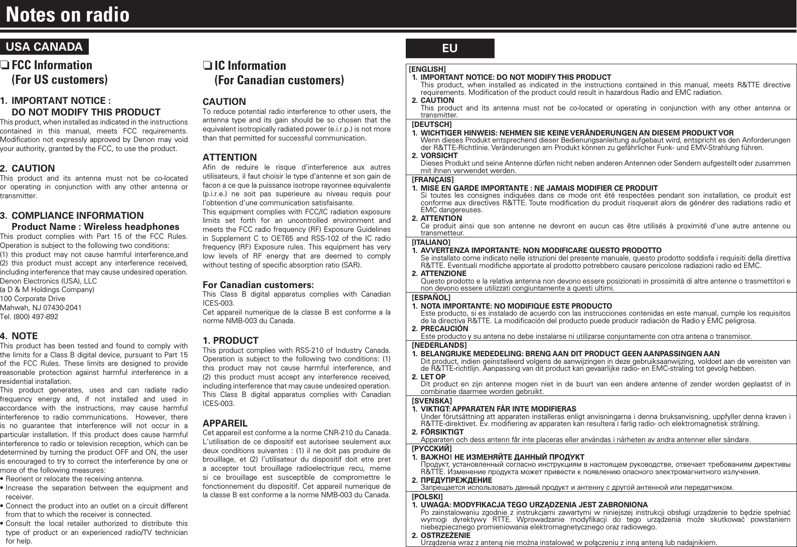 USA CANADA nFCC Information  (For US customers)1.  IMPORTANT NOTICE :   DO NOT MODIFY THIS PRODUCTThis product, when installed as indicated in the instructions contained in this manual, meets FCC requirements. Modiﬁcation not expressly approved by Denon may void your authority, granted by the FCC, to use the product.2. CAUTIONThis product and its antenna must not be co-located or operating in conjunction with any other antenna or transmitter.3.  COMPLIANCE INFORMATION  Product Name : Wireless headphonesThis product complies with Part 15 of the FCC Rules. Operation is subject to the following two conditions:(1) this product may not cause harmful interference,and (2) this product must accept any interference received, including interference that may cause undesired operation.Denon Electronics (USA), LLC(a D &amp; M Holdings Company) 100 Corporate Drive Mahwah, NJ 07430-2041 Tel. (800) 497-8924. NOTEThis product has been tested and found to comply with the limits for a Class B digital device, pursuant to Part 15 of the FCC Rules. These limits are designed to provide reasonable protection against harmful interference in a residential installation. This product generates, uses and can radiate radio frequency energy and, if not installed and used in accordance with the instructions, may cause harmful interference to radio communications.  However, there is no guarantee that interference will not occur in a particular installation. If this product does cause harmful interference to radio or television reception, which can be determined by turning the product OFF and ON, the user is encouraged to try to correct the interference by one or more of the following measures: •Reorient or relocate the receiving antenna.•Increase the separation between the equipment and receiver.•Connect the product into an outlet on a circuit dierent from that to which the receiver is connected.•Consult the local retailer authorized to distribute this type of product or an experienced radio/TV technician for help. nIC Information  (For Canadian customers)CAUTIONTo reduce potential radio interference to other users, the antenna type and its gain should be so chosen that the equivalent isotropically radiated power (e.i.r.p.) is not more than that permitted for successful communication.ATTENTIONAﬁn de reduire le risque d’interference aux autres utilisateurs, il faut choisir le type d’antenne et son gain de facon a ce que la puissance isotrope rayonnee equivalente (p.i.r.e.) ne soit pas superieure au niveau requis pour l’obtention d’une communication satisfaisante.This equipment complies with FCC/IC radiation exposure limits set forth for an uncontrolled environment and meets the FCC radio frequency (RF) Exposure Guidelines in Supplement C to OET65 and RSS-102 of the IC radio frequency (RF) Exposure rules. This equipment has very low levels of RF energy that are deemed to comply without testing of speciﬁc absorption ratio (SAR).For Canadian customers:This Class B digital apparatus complies with Canadian ICES-003.Cet appareil numerique de la classe B est conforme a la norme NMB-003 du Canada.1. PRODUCTThis product complies with RSS-210 of Industry Canada. Operation is subject to the following two conditions: (1) this product may not cause harmful interference, and (2) this product must accept any interference received, including interference that may cause undesired operation.This Class B digital apparatus complies with Canadian ICES-003.APPAREIL Cet appareil est conforme a la norme CNR-210 du Canada. L’utilisation de ce dispositif est autorisee seulement aux deux conditions suivantes : (1) il ne doit pas produire de brouillage, et (2) l’utilisateur du dispositif doit etre pret a accepter tout brouillage radioelectrique recu, meme si ce brouillage est susceptible de compromettre le fonctionnement du dispositif. Cet appareil numerique de la classe B est conforme a la norme NMB-003 du Canada.EUNotes on radio[ENGLISH]1.  IMPORTANT NOTICE: DO NOT MODIFY THIS PRODUCT This product, when installed as indicated in the instructions contained in this manual, meets R&amp;TTE directive requirements. Modiﬁcation of the product could result in hazardous Radio and EMC radiation.2. CAUTION  This product and its antenna must not be co-located or operating in conjunction with any other antenna or transmitter.[DEUTSCH]1.  WICHTIGER HINWEIS: NEHMEN SIE KEINE VERÄNDERUNGEN AN DIESEM PRODUKT VOR  Wenn dieses Produkt entsprechend dieser Bedienungsanleitung aufgebaut wird, entspricht es den Anforderungen der R&amp;TTE-Richtlinie. Veränderungen am Produkt können zu gefährlicher Funk- und EMV-Strahlung führen.2. VORSICHT  Dieses Produkt und seine Antenne dürfen nicht neben anderen Antennen oder Sendern aufgestellt oder zusammen mit ihnen verwendet werden.[FRANÇAIS]1.  MISE EN GARDE IMPORTANTE : NE JAMAIS MODIFIER CE PRODUIT  Si toutes les consignes indiquées dans ce mode ont été respectées pendant son installation, ce produit est conforme aux directives R&amp;TTE. Toute modiﬁcation du produit risquerait alors de générer des radiations radio et EMC dangereuses.2. ATTENTION Ce produit ainsi que son antenne ne devront en aucun cas être utilisés à proximité d’une autre antenne ou transmetteur.[ITALIANO]1.  AVVERTENZA IMPORTANTE: NON MODIFICARE QUESTO PRODOTTO  Se installato come indicato nelle istruzioni del presente manuale, questo prodotto soddisfa i requisiti della direttiva R&amp;TTE. Eventuali modiﬁche apportate al prodotto potrebbero causare pericolose radiazioni radio ed EMC.2. ATTENZIONE  Questo prodotto e la relativa antenna non devono essere posizionati in prossimità di altre antenne o trasmettitori e non devono essere utilizzati congiuntamente a questi ultimi.[ESPAÑOL]1.  NOTA IMPORTANTE: NO MODIFIQUE ESTE PRODUCTO  Este producto, si es instalado de acuerdo con las instrucciones contenidas en este manual, cumple los requisitos de la directiva R&amp;TTE. La modiﬁcación del producto puede producir radiación de Radio y EMC peligrosa.2. PRECAUCIÓN  Este producto y su antena no debe instalarse ni utilizarse conjuntamente con otra antena o transmisor.[NEDERLANDS]1.  BELANGRIJKE MEDEDELING: BRENG AAN DIT PRODUCT GEEN AANPASSINGEN AAN  Dit product, indien geïnstalleerd volgens de aanwijzingen in deze gebruiksaanwijzing, voldoet aan de vereisten van de R&amp;TTE-richtlijn. Aanpassing van dit product kan gevaarlijke radio- en EMC-straling tot gevolg hebben.2.  LET OP  Dit product en zijn antenne mogen niet in de buurt van een andere antenne of zender worden geplaatst of in combinatie daarmee worden gebruikt.[SVENSKA]1.  VIKTIGT: APPARATEN FÅR INTE MODIFIERAS  Under förutsättning att apparaten installeras enligt anvisningarna i denna bruksanvisning, uppfyller denna kraven i R&amp;TTE-direktivet. Ev. modiﬁering av apparaten kan resultera i farlig radio- och elektromagnetisk strålning.2. FÖRSIKTIGT  Apparaten och dess antenn får inte placeras eller användas i närheten av andra antenner eller sändare.[РУССКИЙ]1.  ВАЖНО! НЕ ИЗМЕНЯЙТЕ ДАННЫЙ ПРОДУКТ Продукт, установленный согласно инструкциям в настоящем руководстве, отвечает требованиям директивы R&amp;TTE. Изменение продукта может привести к появлению опасного электромагнитного излучения.2. ПРЕДУПРЕЖДЕНИЕ  Запрещается использовать данный продукт и антенну с другой антенной или передатчиком.[POLSKI]1.  UWAGA: MODYFIKACJA TEGO URZĄDZENIA JEST ZABRONIONA  Po zainstalowaniu zgodnie z instrukcjami zawartymi w niniejszej instrukcji obsługi urządzenie to będzie spełniać wymogi dyrektywy RTTE. Wprowadzanie modyﬁkacji do tego urządzenia może skutkować powstaniem niebezpiecznego promieniowania elektromagnetycznego oraz radiowego.2. OSTRZEŻENIE  Urządzenia wraz z anteną nie można instalować w połączeniu z inną anteną lub nadajnikiem.