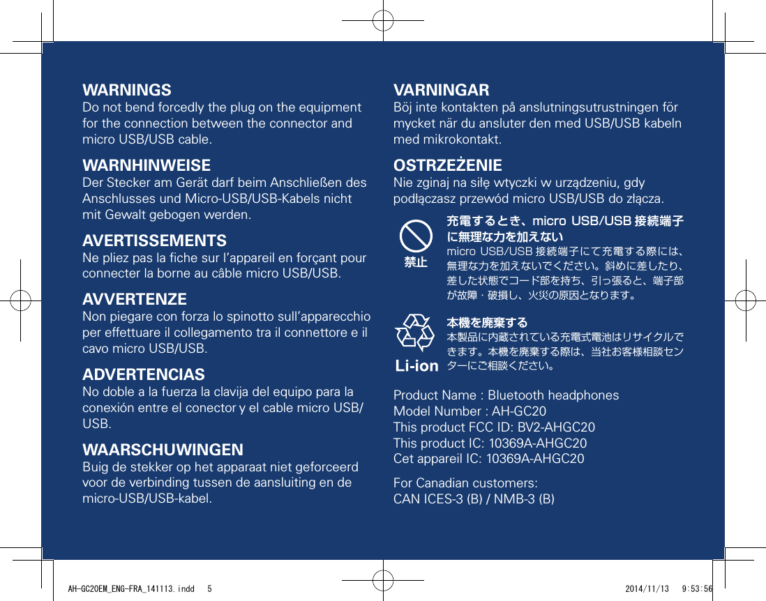 WARNINGSDo not bend forcedly the plug on the equipment for the connection between the connector and micro USB/USB cable.WARNHINWEISEDer Stecker am Gerät darf beim Anschließen des Anschlusses und Micro-USB/USB-Kabels nicht mit Gewalt gebogen werden.AVERTISSEMENTSNe pliez pas la ﬁche sur l’appareil en forçant pour connecter la borne au câble micro USB/USB.AVVERTENZENon piegare con forza lo spinotto sull’apparecchio per eettuare il collegamento tra il connettore e il cavo micro USB/USB.ADVERTENCIASNo doble a la fuerza la clavija del equipo para la conexión entre el conector y el cable micro USB/USB.WAARSCHUWINGENBuig de stekker op het apparaat niet geforceerd voor de verbinding tussen de aansluiting en de micro-USB/USB-kabel.VARNINGARBöj inte kontakten på anslutningsutrustningen för mycket när du ansluter den med USB/USB kabeln med mikrokontakt.OSTRZEŻENIENie zginaj na siłę wtyczki w urządzeniu, gdy podłączasz przewód micro USB/USB do złącza.禁止充電するとき、micro  USB/USB 接続端子に無理な力を加えないmicro USB/USB 接続端子にて充電する際には、無理な力を加えないでください。斜めに差したり、差した状態でコード部を持ち、引っ張ると、端子部が故障・破損し、火災の原因となります。本機を廃棄する本製品に内蔵されている充電式電池はリサイクルできます。本機を廃棄する際は、当社お客様相談センターにご相談ください。Product Name : Bluetooth headphonesModel Number : AH-GC20This product FCC ID: BV2-AHGC20This product IC: 10369A-AHGC20Cet appareil IC: 10369A-AHGC20For Canadian customers:  CAN ICES-3 (B) / NMB-3 (B)AH-GC20EM_ENG-FRA_141113.indd   5 2014/11/13   9:53:56