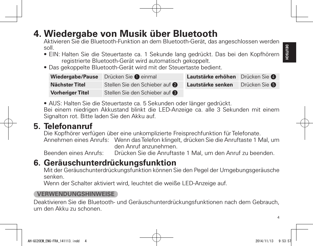 4DEUTSCH4. Wiedergabe von Musik über BluetoothAktivieren Sie die Bluetooth-Funktion an dem Bluetooth-Gerät, das angeschlossen werden soll.•EIN:HaltenSie dieSteuertasteca.1Sekundelang gedrückt.DasbeidenKopfhörernregistrierte Bluetooth-Gerät wird automatisch gekoppelt.•DasgekoppelteBluetooth-GerätwirdmitderSteuertastebedient.Wiedergabe/Pause Drücken Sie q einmal Lautstärke erhöhen Drücken Sie rNächster Titel Stellen Sie den Schieber auf wLautstärke senken Drücken Sie tVorheriger Titel Stellen Sie den Schieber auf e•AUS:HaltenSiedieSteuertasteca.5Sekundenoderlängergedrückt.Bei einem niedrigen Akkustand blinkt die LED-Anzeige ca. alle 3 Sekunden mit einem Signalton rot. Bitte laden Sie den Akku auf.5. TelefonanrufDie Kopfhörer verfügen über eine unkomplizierte Freisprechfunktion für Telefonate.Annehmen eines Anrufs:   Wenn das Telefon klingelt, drücken Sie die Anruftaste 1 Mal, um den Anruf anzunehmen.Beenden eines Anrufs:  Drücken Sie die Anruftaste 1 Mal, um den Anruf zu beenden.6. GeräuschunterdrückungsfunktionMit der Geräuschunterdrückungsfunktion können Sie den Pegel der Umgebungsgeräusche senken.Wenn der Schalter aktiviert wird, leuchtet die weiße LED-Anzeige auf.VERWENDUNGSHINWEISEDeaktivieren Sie die Bluetooth- und Geräuschunterdrückungsfunktionen nach dem Gebrauch, um den Akku zu schonen.AH-GC20EM_ENG-FRA_141113.indd   4 2014/11/13   9:53:57