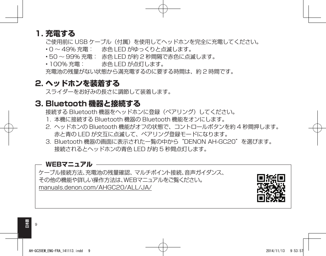 9日本語1.充電するご使用前に USB ケーブル（付属）を使用してヘッドホンを完全に充電してください。• 0 ～ 49% 充電：  赤色 LED がゆっくりと点滅します。• 50 ～ 99% 充電：  赤色 LED が約 2 秒間隔で赤色に点滅します。• 100% 充電：  赤色 LED が点灯します。充電池の残量がない状態から満充電するのに要する時間は、約 2 時間です。2.ヘッドホンを装着するスライダーをお好みの長さに調節して装着します。3.Bluetooth 機器と接続する接続する Bluetooth 機器をヘッドホンに登録（ペアリング）してください。1.  本機に接続する Bluetooth 機器の Bluetooth 機能をオンにします。2.  ヘッドホンの Bluetooth 機能がオフの状態で、コントロールボタンを約 4 秒間押します。赤と青の LED が交互に点滅して、ペアリング登録モードになります。3.  Bluetooth 機器の画面に表示された一覧の中から“DENON AH-GC20”を選びます。接続されるとヘッドホンの青色 LED が約 5 秒間点灯します。ケーブル接続方法、充電池の残量確認、 マルチポイント接続、音声ガイダンス、その他の機能や詳しい操作方法は、WEBマニュアルをご覧ください。manuals.denon.com/AHGC20/ALL/JA/WEBマニュアルAH-GC20EM_ENG-FRA_141113.indd   9 2014/11/13   9:53:57