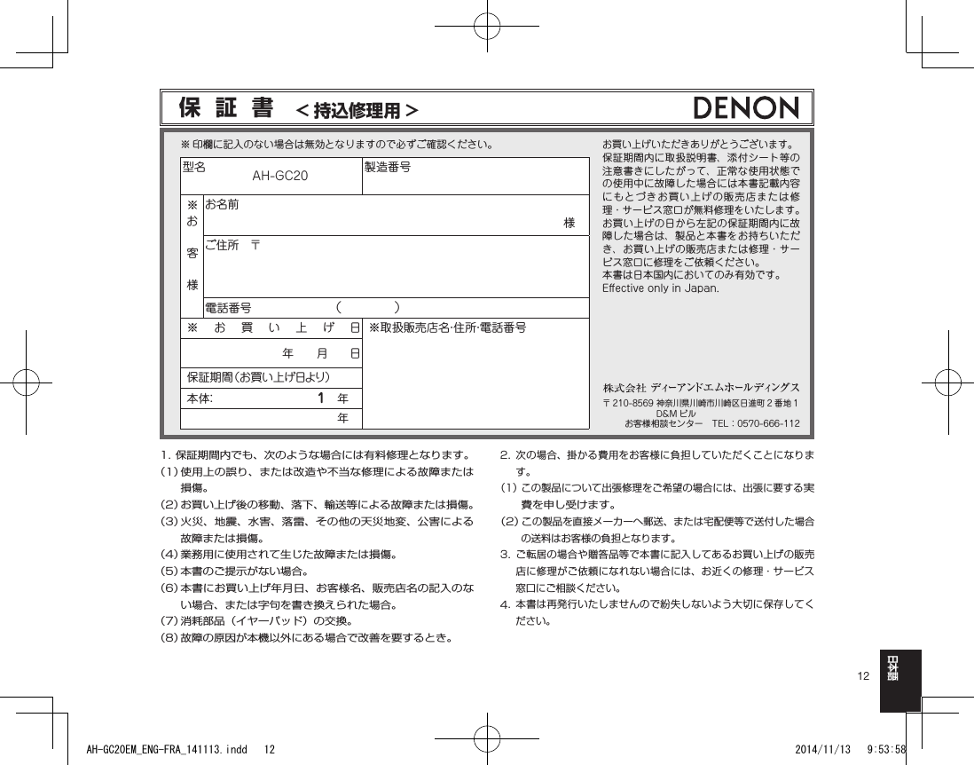 12日本語1. 保証期間内でも、次のような場合には有料修理となります。（1）  使用上の誤り、または改造や不当な修理による故障または損傷。（2）  お買い上げ後の移動、落下、輸送等による故障または損傷。（3）  火災、地震、水害、落雷、その他の天災地変、公害による故障または損傷。（4）  業務用に使用されて生じた故障または損傷。（5）  本書のご提示がない場合。（6）  本書にお買い上げ年月日、お客様名、販売店名の記入のない場合、または字句を書き換えられた場合。（7）  消耗部品（イヤーパッド）の交換。（8）  故障の原因が本機以外にある場合で改善を要するとき。2.   次の場合、掛かる費用をお客様に負担していただくことになります。（1） この製品について出張修理をご希望の場合には、出張に要する実費を申し受けます。（2）  この製品を直接メーカーへ郵送、または宅配便等で送付した場合の送料はお客様の負担となります。3.  ご転居の場合や贈答品等で本書に記入してあるお買い上げの販売店に修理がご依頼になれない場合には、お近くの修理・サービス窓口にご相談ください。4.   本書は再発行いたしませんので紛失しないよう大切に保存してください。型名　　　　AH-GC20 製造番号※お客様お名前様　ご住所　〒電話番号 （　　　　）※お買い上げ日※取扱販売店名・住所・電話番号年　　月　　日保証期間（お買い上げ日より）本 体：1　年　年　保証書　&lt; 持込修理用 &gt;お買い上げいただきありがとうございます。保証期間内に取扱説明書、添付シート等の注意書きにしたがって、正常な使用状態での使用中に故障した場合には本書記載内容にもとづきお買い上げの販売店または修理・サービス窓口が無料修理をいたします。お買い上げの日から左記の保証期間内に故障した場合は、製品と本書をお持ちいただき、お買い上げの販売店または修理・サービス窓口に修理をご依頼ください。本書は日本国内においてのみ有効です。E󰮏ectiveonlyinJapan.※印欄に記入のない場合は無効となりますので必ずご確認ください。〒 210-8569神奈川県川崎市川崎区日進町 2 番地 1D&amp;M ビルお客様相談センター　TEL：0570-666-112AH-GC20EM_ENG-FRA_141113.indd   12 2014/11/13   9:53:58