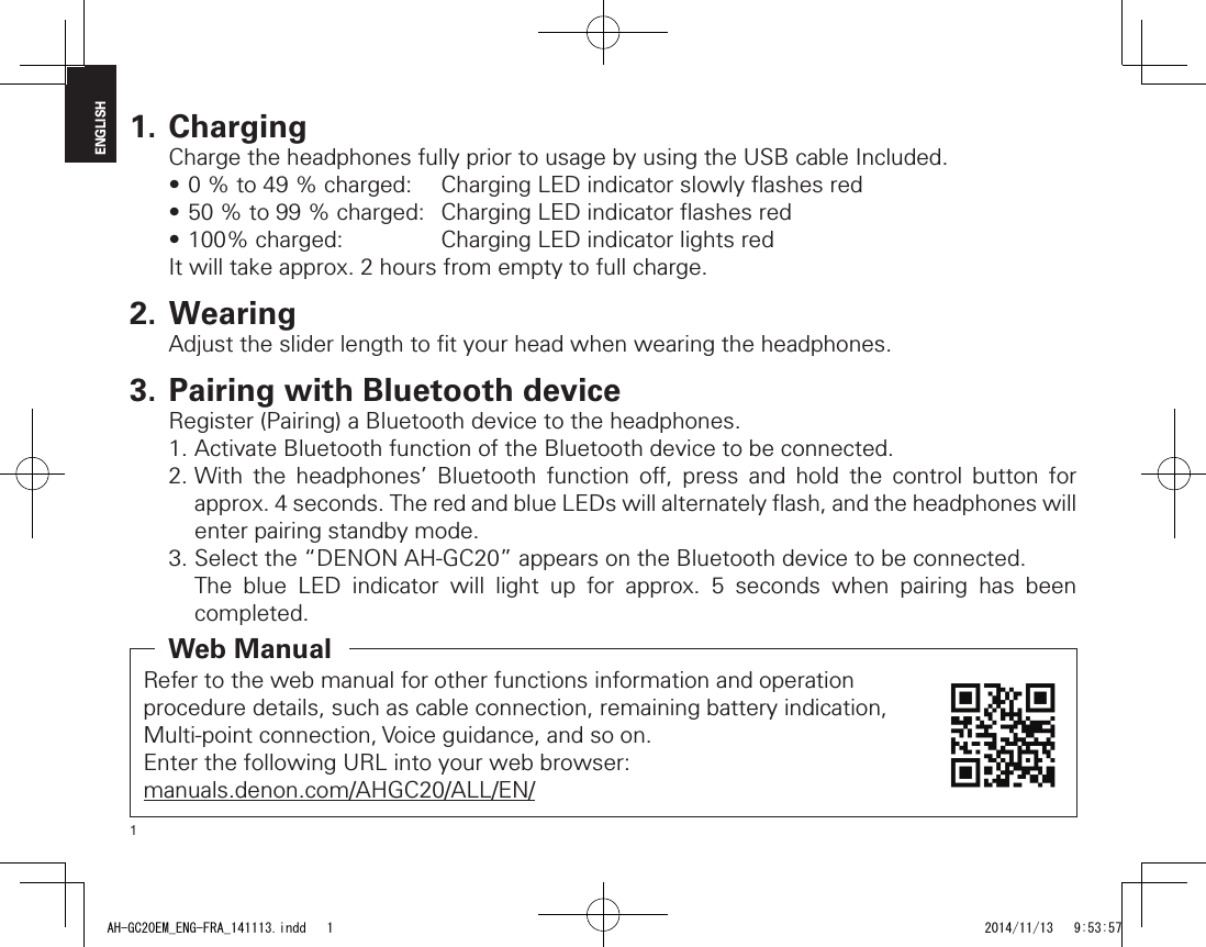 1ENGLISH1. ChargingCharge the headphones fully prior to usage by using the USB cable Included.•0%to49%charged: ChargingLEDindicatorslowlyashesred•50%to99%charged: ChargingLEDindicatorashesred•100%charged: ChargingLEDindicatorlightsredIt will take approx. 2 hours from empty to full charge.2. WearingAdjust the slider length to ﬁ t your head when wearing the headphones.3. Pairing with Bluetooth deviceRegister (Pairing) a Bluetooth device to the headphones.1. Activate Bluetooth function of the Bluetooth device to be connected.2. With the headphones’ Bluetooth function o , press and hold the control button for approx.4seconds.TheredandblueLEDswillalternatelyash,andtheheadphoneswillenter pairing standby mode.3. Select the “DENON AH-GC20” appears on the Bluetooth device to be connected.The blue LED indicator will light up for approx. 5 seconds when pairing has been completed.Refer to the web manual for other functions information and operation procedure details, such as cable connection, remaining battery indication, Multi-point connection, Voice guidance, and so on.Enter the following URL into your web browser:manuals.denon.com/AHGC20/ALL/EN/Web ManualAH-GC20EM_ENG-FRA_141113.indd   1 2014/11/13   9:53:57