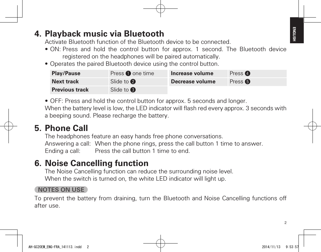 2ENGLISH4. Playback music via BluetoothActivate Bluetooth function of the Bluetooth device to be connected.•ON:Press and hold the control button for approx. 1 second. The Bluetooth deviceregistered on the headphones will be paired automatically.•OperatesthepairedBluetoothdeviceusingthecontrolbutton.Play/Pause Press q one time Increase volume Press rNext track Slide to wDecrease volume Press tPrevious track Slide to e•OFF:Pressandholdthecontrolbuttonforapprox.5secondsandlonger.Whenthebatterylevelislow,theLEDindicatorwillashredeveryapprox.3secondswitha beeping sound. Please recharge the battery.5. Phone CallThe headphones feature an easy hands free phone conversations.Answering a call:  When the phone rings, press the call button 1 time to answer.Ending a call:  Press the call button 1 time to end.6. Noise Cancelling functionThe Noise Cancelling function can reduce the surrounding noise level.When the switch is turned on, the white LED indicator will light up.NOTES ON USETo prevent the battery from draining, turn the Bluetooth and Noise Cancelling functions o after use.AH-GC20EM_ENG-FRA_141113.indd   2 2014/11/13   9:53:57