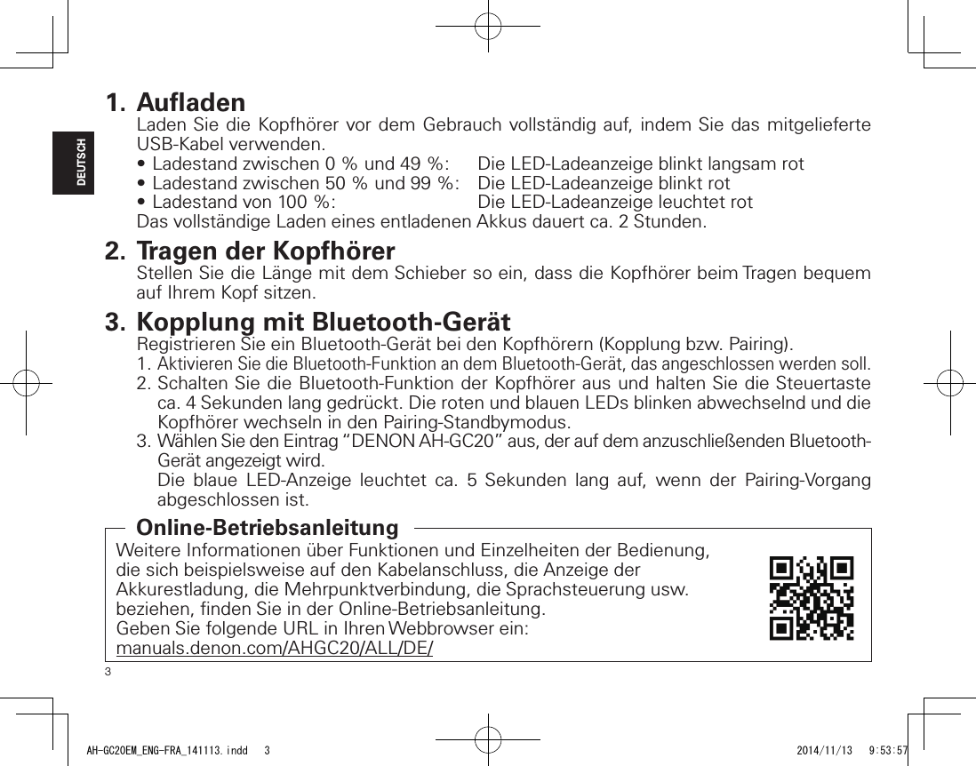 3DEUTSCH1. Auﬂ adenLaden Sie die Kopfhörer vor dem Gebrauch vollständig auf, indem Sie das mitgelieferte USB-Kabel verwenden.•Ladestandzwischen0%und49%: DieLED-Ladeanzeigeblinktlangsamrot•Ladestandzwischen50%und99%: DieLED-Ladeanzeigeblinktrot•Ladestandvon100%: DieLED-LadeanzeigeleuchtetrotDas vollständige Laden eines entladenen Akkus dauert ca. 2 Stunden.2. Tragen der KopfhörerStellen Sie die Länge mit dem Schieber so ein, dass die Kopfhörer beim Tragen bequem auf Ihrem Kopf sitzen.3. Kopplung mit Bluetooth-GerätRegistrieren Sie ein Bluetooth-Gerät bei den Kopfhörern (Kopplung bzw. Pairing).1. Aktivieren Sie die Bluetooth-Funktion an dem Bluetooth-Gerät, das angeschlossen werden soll.2. Schalten Sie die Bluetooth-Funktion der Kopfhörer aus und halten Sie die Steuertaste ca. 4 Sekunden lang gedrückt. Die roten und blauen LEDs blinken abwechselnd und die Kopfhörer wechseln in den Pairing-Standbymodus.3. Wählen Sie den Eintrag “DENON AH-GC20” aus, der auf dem anzuschließenden Bluetooth-Gerät angezeigt wird.Die blaue LED-Anzeige leuchtet ca. 5 Sekunden lang auf, wenn der Pairing-Vorgang abgeschlossen ist.Weitere Informationen über Funktionen und Einzelheiten der Bedienung, die sich beispielsweise auf den Kabelanschluss, die Anzeige der Akkurestladung, die Mehrpunktverbindung, die Sprachsteuerung usw. beziehen, ﬁ nden Sie in der Online-Betriebsanleitung.Geben Sie folgende URL in Ihren Webbrowser ein:manuals.denon.com/AHGC20/ALL/DE/Online-BetriebsanleitungAH-GC20EM_ENG-FRA_141113.indd   3 2014/11/13   9:53:57