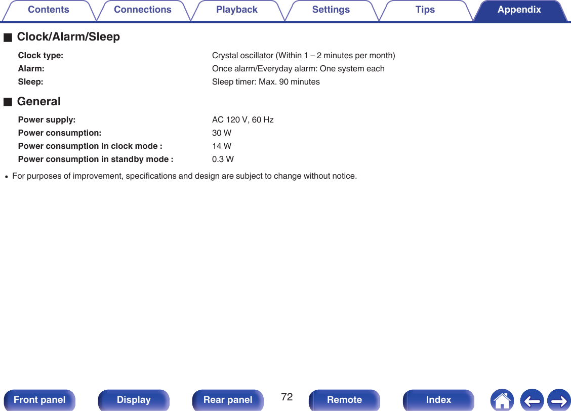 oClock/Alarm/SleepClock type: Crystal oscillator (Within 1 – 2 minutes per month)Alarm: Once alarm/Everyday alarm: One system eachSleep: Sleep timer: Max. 90 minutesoGeneralPower supply: AC 120 V, 60 HzPower consumption: 30 WPower consumption in clock mode : 14 WPower consumption in standby mode : 0.3 W0For purposes of improvement, specifications and design are subject to change without notice.Contents Connections Playback Settings Tips Appendix72Front panel Display Rear panel Remote Index