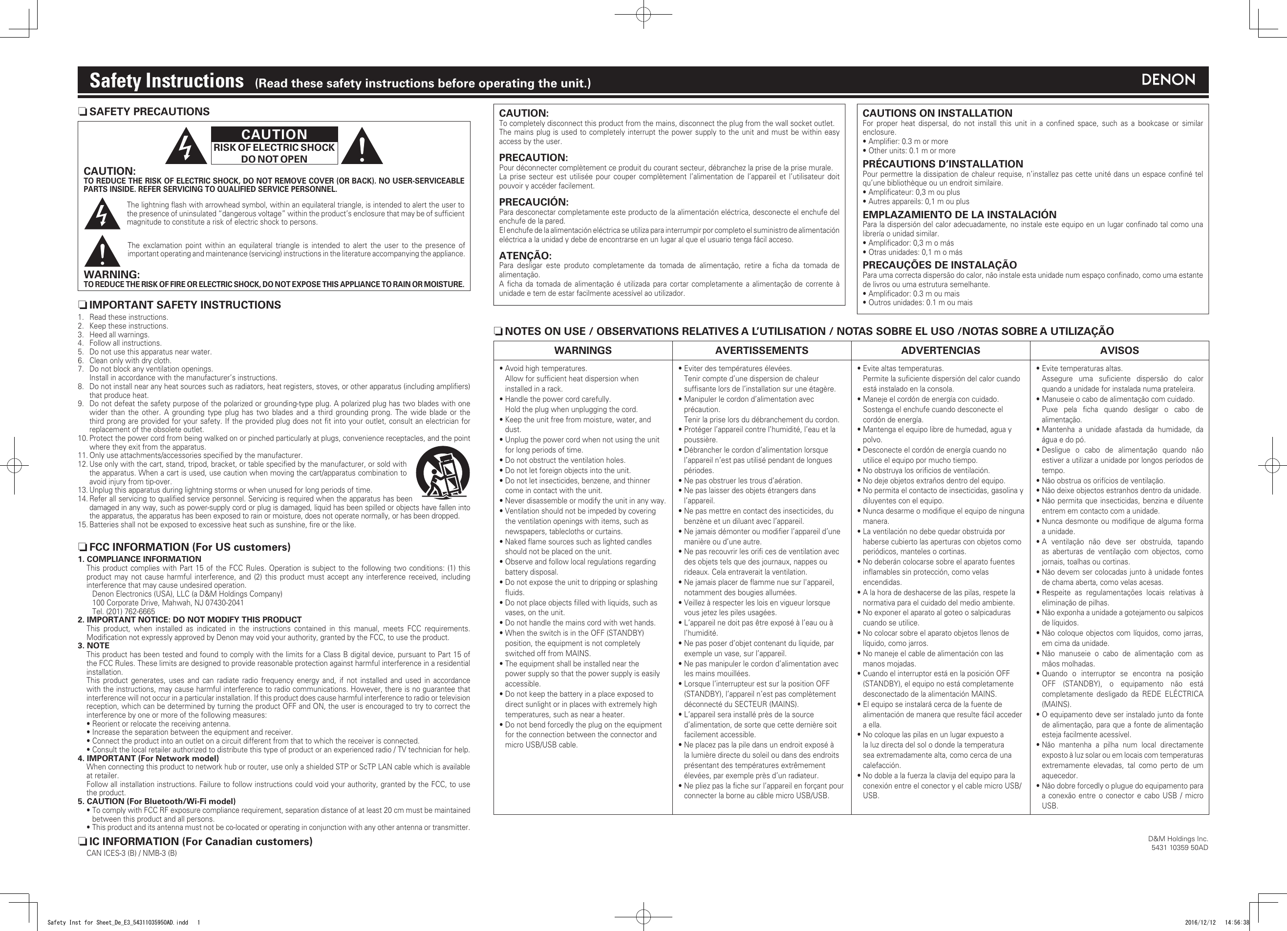n SAFETY PRECAUTIONSCAUTIONRISK OF ELECTRIC SHOCKDO NOT OPENCAUTION:TO REDUCE THE RISK OF ELECTRIC SHOCK, DO NOT REMOVE COVER (OR BACK). NO USER-SERVICEABLE PARTS INSIDE. REFER SERVICING TO QUALIFIED SERVICE PERSONNEL.The lightning ﬂash with arrowhead symbol, within an equilateral triangle, is intended to alert the user to the presence of uninsulated “dangerous voltage” within the product’s enclosure that may be of sufﬁcient magnitude to constitute a risk of electric shock to persons.The exclamation point within an equilateral triangle is intended to alert the user to the presence of important operating and maintenance (servicing) instructions in the literature accompanying the appliance.WARNING:TO REDUCE THE RISK OF FIRE OR ELECTRIC SHOCK, DO NOT EXPOSE THIS APPLIANCE TO RAIN OR MOISTURE.CAUTION:To completely disconnect this product from the mains, disconnect the plug from the wall socket outlet.The mains plug is used to completely interrupt the power supply to the unit and must be within easy access by the user.PRECAUTION:Pour déconnecter complètement ce produit du courant secteur, débranchez la prise de la prise murale.La prise secteur est utilisée pour couper complètement l’alimentation de l’appareil et l’utilisateur doit pouvoir y accéder facilement.PRECAUCIÓN:Para desconectar completamente este producto de la alimentación eléctrica, desconecte el enchufe del enchufe de la pared. El enchufe de la alimentación eléctrica se utiliza para interrumpir por completo el suministro de alimentación eléctrica a la unidad y debe de encontrarse en un lugar al que el usuario tenga fácil acceso.ATENÇÃO:Para desligar este produto completamente da tomada de alimentação, retire a ﬁcha da tomada de alimentação.A ﬁcha da tomada de alimentação é utilizada para cortar completamente a alimentação de corrente à unidade e tem de estar facilmente acessível ao utilizador.Safety Instructions    (Read these safety instructions before operating the unit.)1.  Read these instructions.2.  Keep these instructions.3.  Heed all warnings.4.  Follow all instructions.5.  Do not use this apparatus near water.6.  Clean only with dry cloth.7.  Do not block any ventilation openings.  Install in accordance with the manufacturer’s instructions. 8.  Do not install near any heat sources such as radiators, heat registers, stoves, or other apparatus (including ampliﬁers) that produce heat.9.  Do not defeat the safety purpose of the polarized or grounding-type plug. A polarized plug has two blades with one wider than the other. A grounding type plug has two blades and a third grounding prong. The wide blade or the third prong are provided for your safety. If the provided plug does not ﬁt into your outlet, consult an electrician for replacement of the obsolete outlet.10. Protect the power cord from being walked on or pinched particularly at plugs, convenience receptacles, and the point where they exit from the apparatus.11. Only use attachments/accessories speciﬁed by the manufacturer.12. Use only with the cart, stand, tripod, bracket, or table speciﬁed by the manufacturer, or sold with the apparatus. When a cart is used, use caution when moving the cart/apparatus combination to avoid injury from tip-over.13. Unplug this apparatus during lightning storms or when unused for long periods of time.14. Refer all servicing to qualiﬁed service personnel. Servicing is required when the apparatus has been damaged in any way, such as power-supply cord or plug is damaged, liquid has been spilled or objects have fallen into the apparatus, the apparatus has been exposed to rain or moisture, does not operate normally, or has been dropped.15. Batteries shall not be exposed to excessive heat such as sunshine, ﬁre or the like.n IMPORTANT SAFETY INSTRUCTIONSn FCC INFORMATION (For US customers)1. COMPLIANCE INFORMATIONThis product complies with Part 15 of the FCC Rules. Operation is subject to the following two conditions: (1) this product may not cause harmful interference, and (2) this product must accept any interference received, including interference that may cause undesired operation.Denon Electronics (USA), LLC (a D&amp;M Holdings Company)100 Corporate Drive, Mahwah, NJ 07430-2041Tel. (201) 762-66652. IMPORTANT NOTICE: DO NOT MODIFY THIS PRODUCTThis product, when installed as indicated in the instructions contained in this manual, meets FCC requirements. Modiﬁcation not expressly approved by Denon may void your authority, granted by the FCC, to use the product.3. NOTEThis product has been tested and found to comply with the limits for a Class B digital device, pursuant to Part 15 of the FCC Rules. These limits are designed to provide reasonable protection against harmful interference in a residential installation.This product generates, uses and can radiate radio frequency energy and, if not installed and used in accordance with the instructions, may cause harmful interference to radio communications. However, there is no guarantee that interference will not occur in a particular installation. If this product does cause harmful interference to radio or television reception, which can be determined by turning the product OFF and ON, the user is encouraged to try to correct the interference by one or more of the following measures:• Reorient or relocate the receiving antenna.• Increase the separation between the equipment and receiver.• Connect the product into an outlet on a circuit different from that to which the receiver is connected.• Consult the local retailer authorized to distribute this type of product or an experienced radio / TV technician for help.4. IMPORTANT (For Network model)When connecting this product to network hub or router, use only a shielded STP or ScTP LAN cable which is available at retailer.Follow all installation instructions. Failure to follow instructions could void your authority, granted by the FCC, to use the product.5. CAUTION (For Bluetooth/Wi-Fi model)•  To comply with FCC RF exposure compliance requirement, separation distance of at least 20 cm must be maintained between this product and all persons.•  This product and its antenna must not be co-located or operating in conjunction with any other antenna or transmitter.n IC INFORMATION (For Canadian customers)CAN ICES-3 (B) / NMB-3 (B)CAUTIONS ON INSTALLATIONFor proper heat dispersal, do not install this unit in a conﬁned space, such as a bookcase or similar enclosure.• Ampliﬁer: 0.3 m or more• Other units: 0.1 m or morePRÉCAUTIONS D’INSTALLATIONPour permettre la dissipation de chaleur requise, n’installez pas cette unité dans un espace conﬁné tel qu’une bibliothèque ou un endroit similaire.• Ampliﬁcateur: 0,3 m ou plus• Autres appareils: 0,1 m ou plusEMPLAZAMIENTO DE LA INSTALACIÓNPara la dispersión del calor adecuadamente, no instale este equipo en un lugar conﬁnado tal como una librería o unidad similar.• Ampliﬁcador: 0,3 m o más• Otras unidades: 0,1 m o másPRECAUÇÕES DE INSTALAÇÃOPara uma correcta dispersão do calor, não instale esta unidade num espaço conﬁnado, como uma estante de livros ou uma estrutura semelhante.• Ampliﬁcador: 0.3 m ou mais• Outros unidades: 0.1 m ou maisn NOTES ON USE / OBSERVATIONS RELATIVES A L’UTILISATION / NOTAS SOBRE EL USO /NOTAS SOBRE A UTILIZAÇÃOWARNINGS AVERTISSEMENTS ADVERTENCIAS AVISOS• Avoid high temperatures.Allow for sufﬁcient heat dispersion when installed in a rack.• Handle the power cord carefully.Hold the plug when unplugging the cord.• Keep the unit free from moisture, water, and dust.• Unplug the power cord when not using the unit for long periods of time.• Do not obstruct the ventilation holes.• Do not let foreign objects into the unit.• Do not let insecticides, benzene, and thinner come in contact with the unit.• Never disassemble or modify the unit in any way.• Ventilation should not be impeded by covering the ventilation openings with items, such as newspapers, tablecloths or curtains.• Naked ﬂame sources such as lighted candles should not be placed on the unit.• Observe and follow local regulations regarding battery disposal.• Do not expose the unit to dripping or splashing ﬂuids.• Do not place objects ﬁlled with liquids, such as vases, on the unit.• Do not handle the mains cord with wet hands.• When the switch is in the OFF (STANDBY) position, the equipment is not completely switched off from MAINS.• The equipment shall be installed near the power supply so that the power supply is easily accessible.• Do not keep the battery in a place exposed to direct sunlight or in places with extremely high temperatures, such as near a heater.• Do not bend forcedly the plug on the equipment for the connection between the connector and micro USB/USB cable.• Eviter des températures élevées. Tenir compte d’une dispersion de chaleur sufﬁsante lors de l’installation sur une étagère.• Manipuler le cordon d’alimentation avec précaution.Tenir la prise lors du débranchement du cordon.• Protéger l’appareil contre l’humidité, l’eau et la poussière.• Débrancher le cordon d’alimentation lorsque l’appareil n’est pas utilisé pendant de longues périodes.• Ne pas obstruer les trous d’aération.• Ne pas laisser des objets étrangers dans l’appareil.• Ne pas mettre en contact des insecticides, du benzène et un diluant avec l’appareil.• Ne jamais démonter ou modiﬁer l’appareil d’une manière ou d’une autre.• Ne pas recouvrir les oriﬁ ces de ventilation avec des objets tels que des journaux, nappes ou rideaux. Cela entraverait la ventilation.• Ne jamais placer de ﬂamme nue sur l&apos;appareil, notamment des bougies allumées.• Veillez à respecter les lois en vigueur lorsque vous jetez les piles usagées.• L’appareil ne doit pas être exposé à l’eau ou à l’humidité.• Ne pas poser d’objet contenant du liquide, par exemple un vase, sur l’appareil.• Ne pas manipuler le cordon d’alimentation avec les mains mouillées.• Lorsque l’interrupteur est sur la position OFF (STANDBY), l’appareil n’est pas complètement déconnecté du SECTEUR (MAINS).• L’appareil sera installé près de la source d’alimentation, de sorte que cette dernière soit facilement accessible.• Ne placez pas la pile dans un endroit exposé à la lumière directe du soleil ou dans des endroits présentant des températures extrêmement élevées, par exemple près d’un radiateur.• Ne pliez pas la ﬁche sur l’appareil en forçant pour connecter la borne au câble micro USB/USB.• Evite altas temperaturas.Permite la suﬁciente dispersión del calor cuando está instalado en la consola.• Maneje el cordón de energía con cuidado.Sostenga el enchufe cuando desconecte el cordón de energía.• Mantenga el equipo libre de humedad, agua y polvo.• Desconecte el cordón de energía cuando no utilice el equipo por mucho tiempo.• No obstruya los oriﬁcios de ventilación.• No deje objetos extraños dentro del equipo.• No permita el contacto de insecticidas, gasolina y diluyentes con el equipo.• Nunca desarme o modiﬁque el equipo de ninguna manera.• La ventilación no debe quedar obstruida por haberse cubierto las aperturas con objetos como periódicos, manteles o cortinas.• No deberán colocarse sobre el aparato fuentes inﬂamables sin protección, como velas encendidas.• A la hora de deshacerse de las pilas, respete la normativa para el cuidado del medio ambiente.• No exponer el aparato al goteo o salpicaduras cuando se utilice.• No colocar sobre el aparato objetos llenos de líquido, como jarros.• No maneje el cable de alimentación con las manos mojadas.• Cuando el interruptor está en la posición OFF (STANDBY), el equipo no está completamente desconectado de la alimentación MAINS.• El equipo se instalará cerca de la fuente de alimentación de manera que resulte fácil acceder a ella.• No coloque las pilas en un lugar expuesto a la luz directa del sol o donde la temperatura sea extremadamente alta, como cerca de una calefacción.• No doble a la fuerza la clavija del equipo para la conexión entre el conector y el cable micro USB/USB.• Evite temperaturas altas.Assegure uma suﬁciente dispersão do calor quando a unidade for instalada numa prateleira.• Manuseie o cabo de alimentação com cuidado.Puxe pela ﬁcha quando desligar o cabo de alimentação.• Mantenha a unidade afastada da humidade, da água e do pó.• Desligue o cabo de alimentação quando não estiver a utilizar a unidade por longos períodos de tempo.• Não obstrua os orifícios de ventilação.• Não deixe objectos estranhos dentro da unidade.• Não permita que insecticidas, benzina e diluente entrem em contacto com a unidade.• Nunca desmonte ou modiﬁque de alguma forma a unidade.• A ventilação não deve ser obstruída, tapando as aberturas de ventilação com objectos, como jornais, toalhas ou cortinas.• Não devem ser colocadas junto à unidade fontes de chama aberta, como velas acesas.• Respeite as regulamentações locais relativas à eliminação de pilhas.• Não exponha a unidade a gotejamento ou salpicos de líquidos.• Não coloque objectos com líquidos, como jarras, em cima da unidade.• Não manuseie o cabo de alimentação com as mãos molhadas.• Quando o interruptor se encontra na posição OFF (STANDBY), o equipamento não está completamente desligado da REDE ELÉCTRICA (MAINS).• O equipamento deve ser instalado junto da fonte de alimentação, para que a fonte de alimentação esteja facilmente acessível.• Não mantenha a pilha num local directamente exposto à luz solar ou em locais com temperaturas extremamente elevadas, tal como perto de um aquecedor.• Não dobre forcedly o plugue do equipamento para a conexão entre o conector e cabo USB / micro USB.D&amp;M Holdings Inc.5431 10359 50ADSafety Inst for Sheet_De_E3_54311035950AD.indd   1 2016/12/12   14:56:38