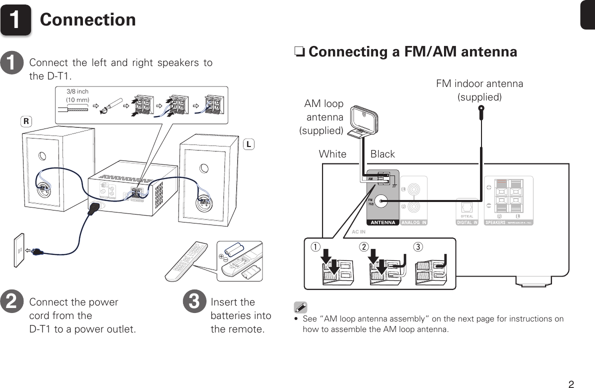 2Before You Begin 1ConnectionRLConnect the left and right speakers to the D-T1.Insert the batteries into the remote.Connect the power cord from the  D-T1 to a power outlet.12 3 nConnecting a FM/AM antennawq eAM loop antenna(supplied)White BlackFM indoor antenna (supplied)•  See “AM loop antenna assembly” on the next page for instructions on how to assemble the AM loop antenna.3/8 inch(10 mm)