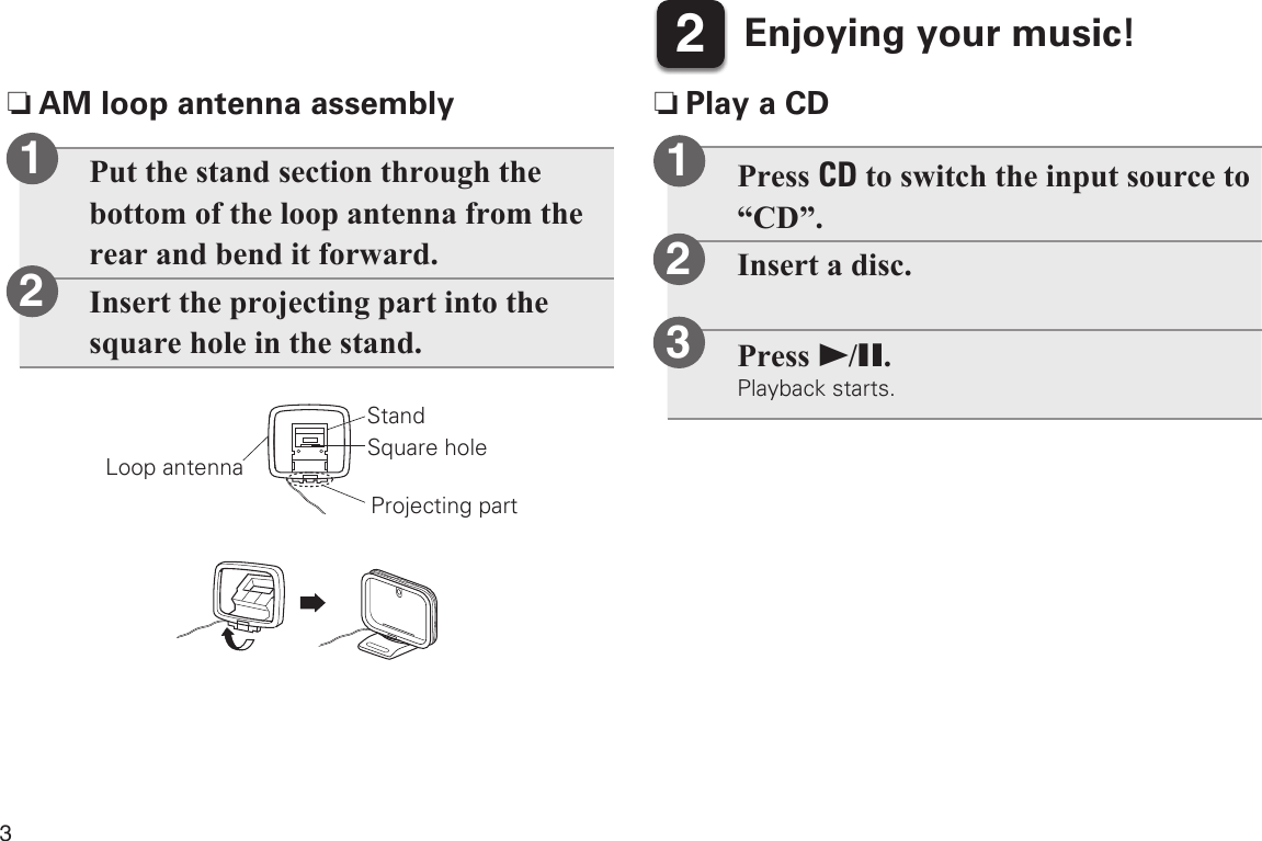 35Enjoying your music!2Press CD to switch the input source to “CD”.Insert a disc.Press 1/3.Playback starts.12 nPlay a CD nAM loop antenna assemblyPut the stand section through the bottom of the loop antenna from the rear and bend it forward.Insert the projecting part into the square hole in the stand.Loop antennaStandSquare holeProjecting part123