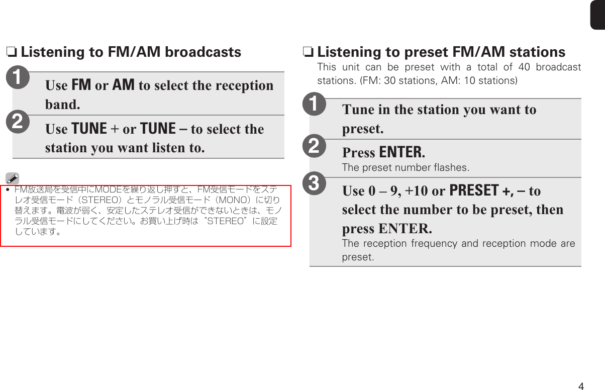 4Tune in the station you want to preset.Press ENTER.The preset number ﬂashes.Use 0 – 9, +10 or PRESET +, – to select the number to be preset, then press ENTER.The reception frequency and reception mode are preset.123 n Listening to preset FM/AM stations This unit can be preset with a total of 40 broadcast stations. (FM: 30 stations, AM: 10 stations)Use FM or AM to select the reception band.Use TUNE + or TUNE – to select the station you want listen to.•  FM放送局を受信中にMODEを繰り返し押すと、FM受信モードをステレオ受信モード（STEREO）とモノラル受信モード（MONO）に切り替えます。電波が弱く、安定したステレオ受信ができないときは、モノラル受信モードにしてください。お買い上げ時は“STEREO”に設定しています。12 nListening to FM/AM broadcasts