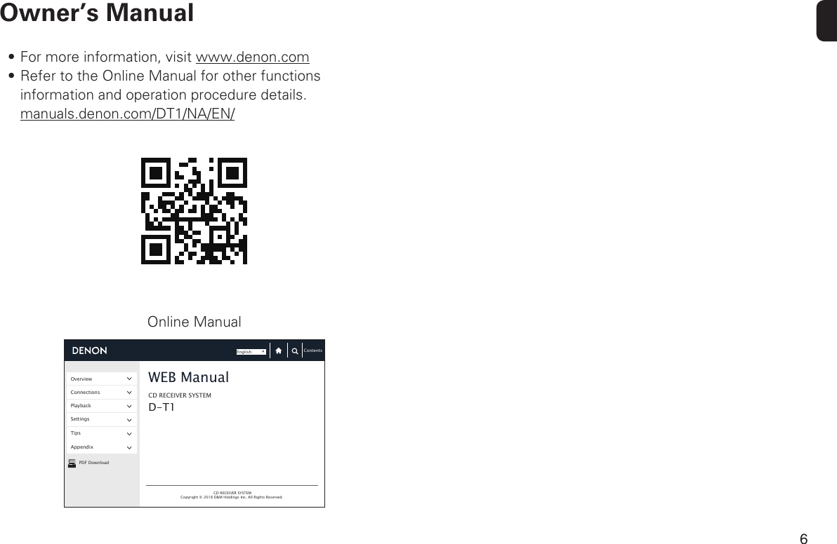 6Owner’s ManualPDFOverviewConnectionsPlaybackSettingsTipsAppendixPDF DownloadCD RECEIVER SYSTEMCD RECEIVER SYSTEMWEB ManualCopyright © 2018 D&amp;M Holdings Inc. All Rights Reserved. D-T1ContentsEnglishOnline Manual• For more information, visit www.denon.com• Refer to the Online Manual for other functions information and operation procedure details.manuals.denon.com/DT1/NA/EN/