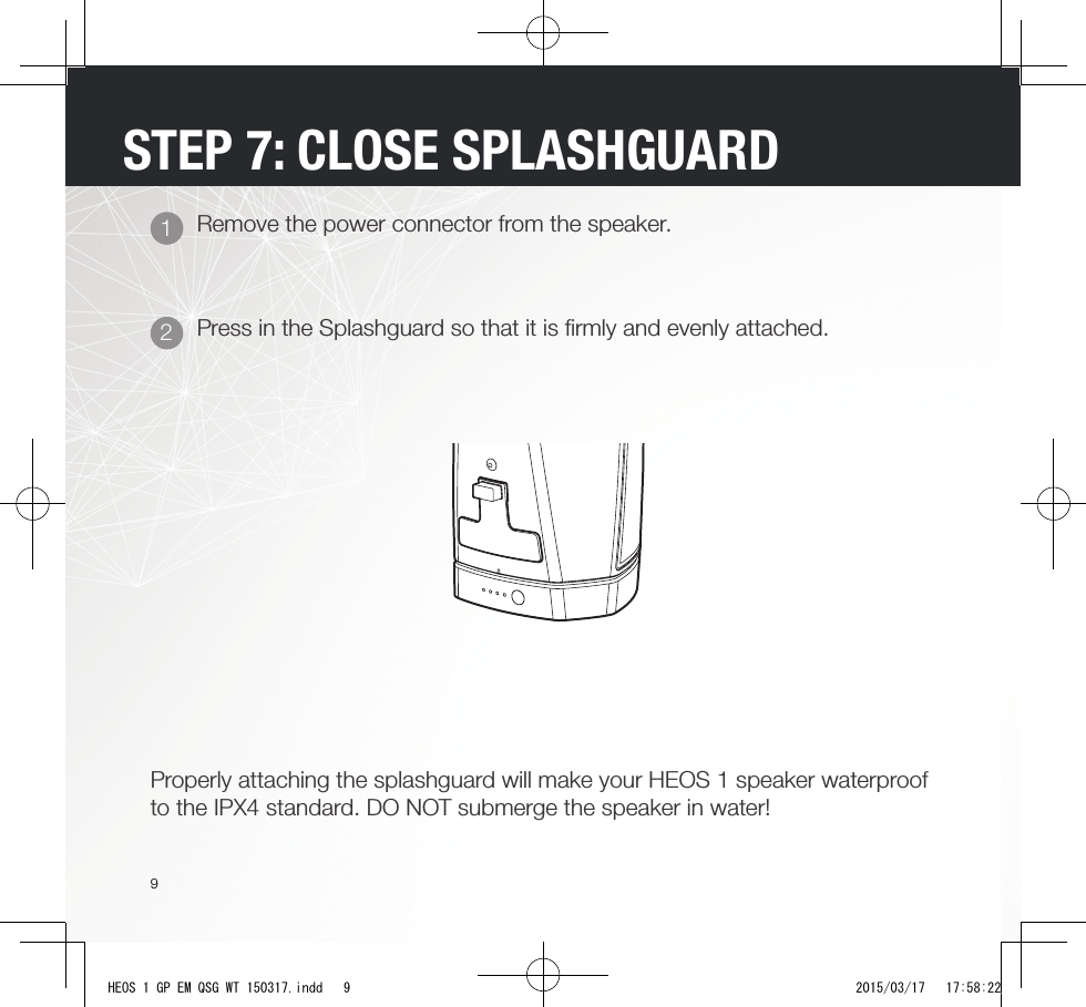 9STEP 7: CLOSE SPLASHGUARDPress in the Splashguard so that it is ﬁ rmly and evenly attached.Remove the power connector from the speaker.21Properly attaching the splashguard will make your HEOS 1 speaker waterproof to the IPX4 standard. DO NOT submerge the speaker in water!HEOS 1 GP EM QSG WT 150317.indd   9 2015/03/17   17:58:22