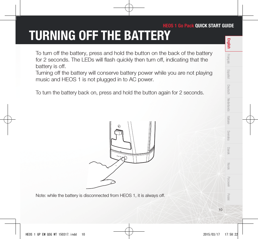 HEOS 1 Go Pack QUICK START GUIDE10Français Español Deutsch Nederlands Italiano Svenska Dansk Norsk Pусский PolskiEnglishTURNING OFF THE BATTERYTo turn oﬀ  the battery, press and hold the button on the back of the battery for 2 seconds. The LEDs will ﬂ ash quickly then turn oﬀ , indicating that the battery is oﬀ . Turning oﬀ  the battery will conserve battery power while you are not playing music and HEOS 1 is not plugged in to AC power.To turn the battery back on, press and hold the button again for 2 seconds.Note: while the battery is disconnected from HEOS 1, it is always oﬀ .HEOS 1 GP EM QSG WT 150317.indd   10 2015/03/17   17:58:22