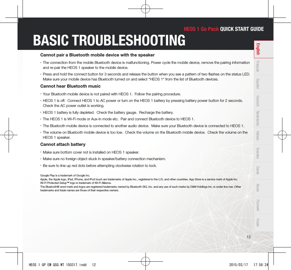 HEOS 1 Go Pack QUICK START GUIDE12Français Español Deutsch Nederlands Italiano Svenska Dansk Norsk Pусский PolskiEnglishBASIC TROUBLESHOOTINGCannot pair a Bluetooth mobile device with the speaker •The connection from the mobile Bluetooth device is malfunctioning. Power cycle the mobile device, remove the pairing information and re-pair the HEOS 1 speaker to the mobile device. •Press and hold the connect button for 3 seconds and release the button when you see a pattern of two ﬂ ashes on the status LED. Make sure your mobile device has Bluetooth turned on and select “HEOS 1“ from the list of Bluetooth devices.Cannot hear Bluetooth music •Your Bluetooth mobile device is not paired with HEOS 1.  Follow the pairing procedure. •HEOS 1 is oﬀ .  Connect HEOS 1 to AC power or turn on the HEOS 1 battery by pressing battery power button for 2 seconds.  Check the AC power outlet is working. •HEOS 1 battery is fully depleted.  Check the battery gauge.  Recharge the battery. •The HEOS 1 is Wi-Fi mode or Aux-in mode etc.  Pair and connect Bluetooth device to HEOS 1. •The Bluetooth mobile device is connected to another audio device.  Make sure your Bluetooth device is connected to HEOS 1. •The volume on Bluetooth mobile device is too low.  Check the volume on the Bluetooth mobile device.  Check the volume on the HEOS 1 speaker.Cannot attach battery •Make sure bottom cover not is installed on HEOS 1 speaker. •Make sure no foreign object stuck in speaker/battery connection mechanism. •Be sure to line up red dots before attempting clockwise rotation to lock.Google Play is a trademark of Google Inc. Apple, the Apple logo, iPad, iPhone, and iPod touch are trademarks of Apple Inc., registered in the U.S. and other countries. App Store is a service mark of Apple Inc.Wi-Fi Protected Setup™ logo is trademark of Wi-Fi Alliance.The Bluetooth® word mark and logos are registered trademarks owned by Bluetooth SIG, Inc. and any use of such marks by D&amp;M Holdings Inc. is under lice nse. Other trademarks and trade names are those of their respective owners.HEOS 1 GP EM QSG WT 150317.indd   12 2015/03/17   17:58:24