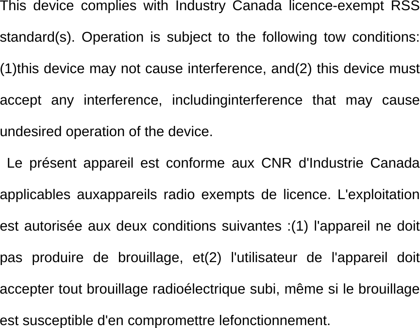 This device complies with Industry Canada licence-exempt RSS standard(s). Operation is subject to the following tow conditions: (1)this device may not cause interference, and(2) this device must accept any interference, includinginterference that may cause undesired operation of the device.          Le présent appareil est conforme aux CNR d&apos;Industrie Canada applicables auxappareils radio exempts de licence. L&apos;exploitation est autorisée aux deux conditions suivantes :(1) l&apos;appareil ne doit pas produire de brouillage, et(2) l&apos;utilisateur de l&apos;appareil doit accepter tout brouillage radioélectrique subi, même si le brouillage est susceptible d&apos;en compromettre lefonctionnement. 