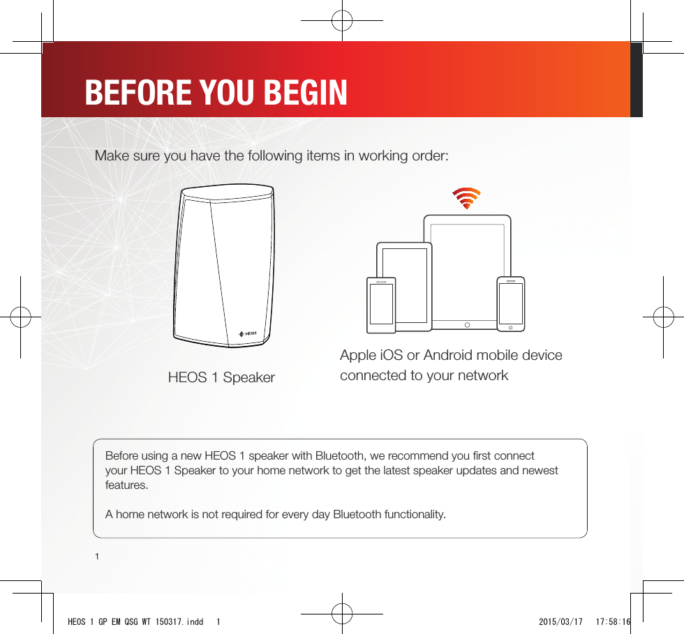 1Make sure you have the following items in working order:Apple iOS or Android mobile device connected to your networkHEOS 1 SpeakerBEFORE YOU BEGINBefore using a new HEOS 1 speaker with Bluetooth, we recommend you ﬁ rst connect your HEOS 1 Speaker to your home network to get the latest speaker updates and newest features.A home network is not required for every day Bluetooth functionality.HEOS 1 GP EM QSG WT 150317.indd   1 2015/03/17   17:58:16
