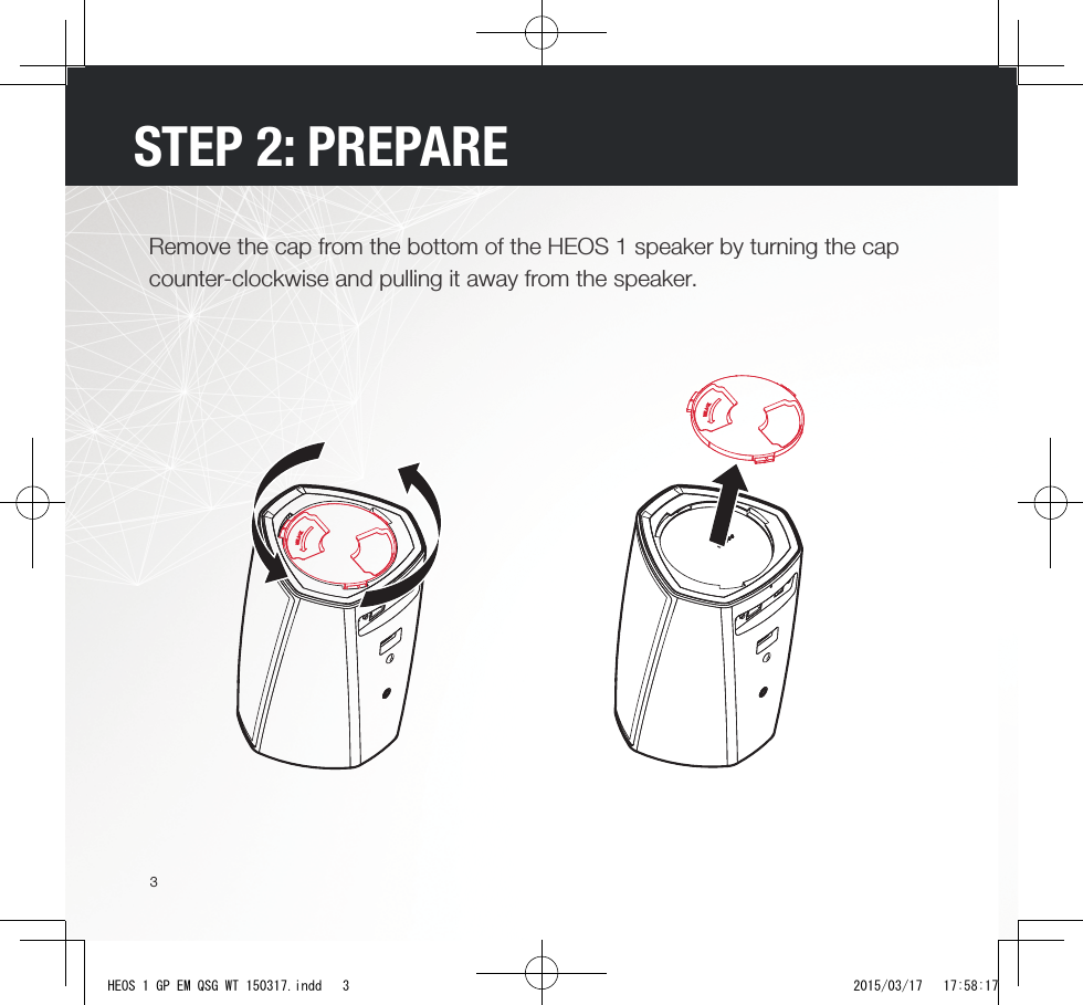 3STEP 2: PREPARERemove the cap from the bottom of the HEOS 1 speaker by turning the cap counter-clockwise and pulling it away from the speaker.HEOS 1 GP EM QSG WT 150317.indd   3 2015/03/17   17:58:17