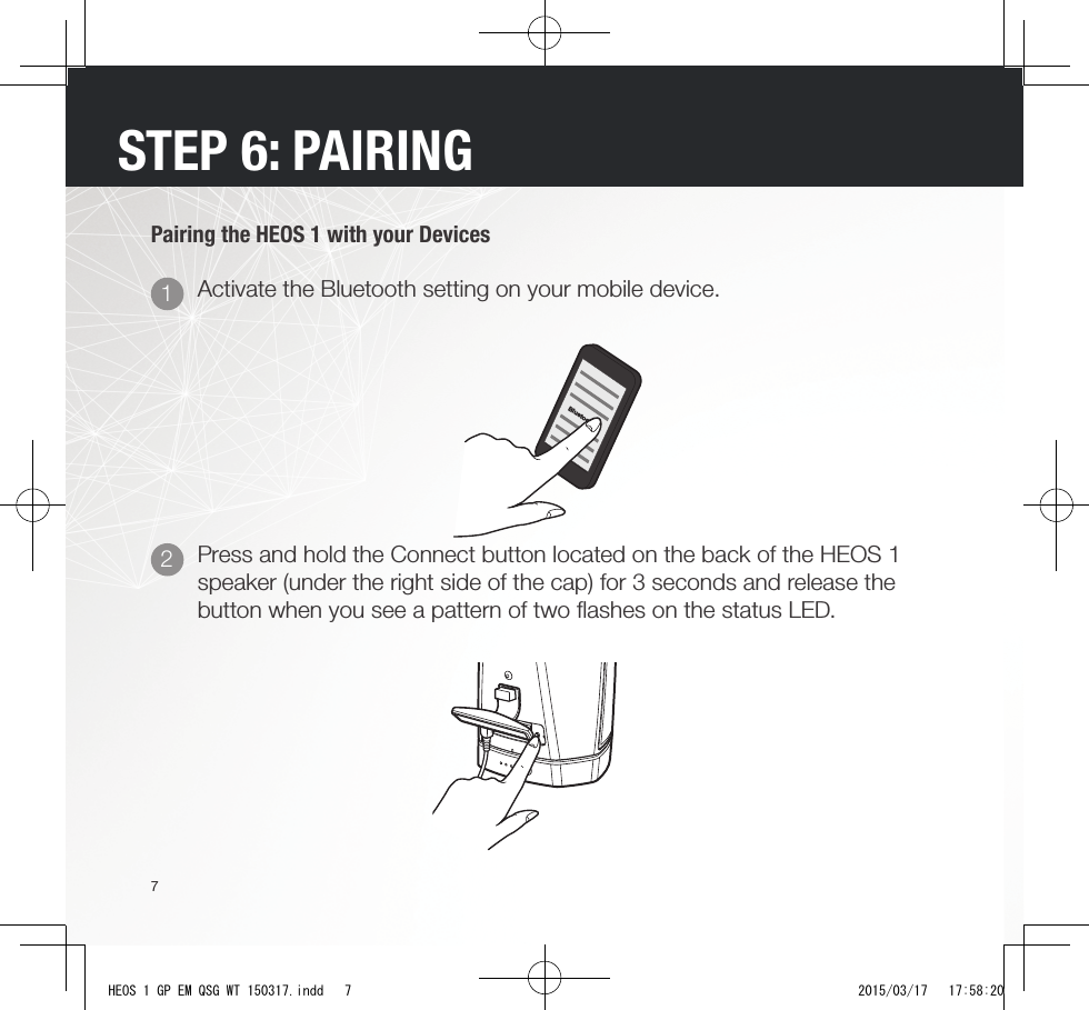 7STEP 6: PAIRINGPairing the HEOS 1 with your DevicesBluetoothPress and hold the Connect button located on the back of the HEOS 1 speaker (under the right side of the cap) for 3 seconds and release the button when you see a pattern of two ﬂ ashes on the status LED.Activate the Bluetooth setting on your mobile device.21HEOS 1 GP EM QSG WT 150317.indd   7 2015/03/17   17:58:20