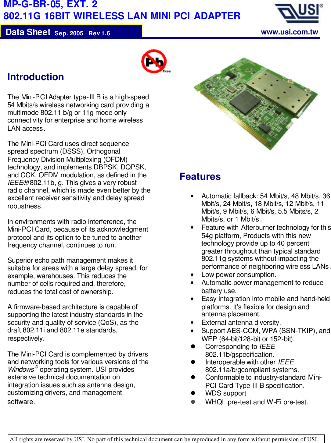   All rights are reserved by USI. No part of this technical document can be reproduced in any form without permission of USI.                                                                                  Data Sheet  Sep. 2005   Rev 1.6    MP-G-BR-05, EXT. 2 802.11G 16BIT WIRELESS LAN MINI PCI ADAPTER Introduction   The Mini-PCI Adapter type-III B is a high-speed 54 Mbits/s wireless networking card providing a multimode 802.11 b/g or 11g mode only connectivity for enterprise and home wireless LAN access.  The Mini-PCI Card uses direct sequence spread spectrum (DSSS), Orthogonal Frequency Division Multiplexing (OFDM) technology, and implements DBPSK, DQPSK, and CCK, OFDM modulation, as defined in the IEEE® 802.11b, g. This gives a very robust radio channel, which is made even better by the excellent receiver sensitivity and delay spread robustness.   In environments with radio interference, the Mini-PCI Card, because of its acknowledgment protocol and its option to be tuned to another frequency channel, continues to run.   Superior echo path management makes it suitable for areas with a large delay spread, for example, warehouses. This reduces the number of cells required and, therefore, reduces the total cost of ownership.   A firmware-based architecture is capable of supporting the latest industry standards in the security and quality of service (QoS), as the draft 802.11i and 802.11e standards, respectively.  The Mini-PCI Card is complemented by drivers and networking tools for various versions of the Windows® operating system. USI provides extensive technical documentation on integration issues such as antenna design, customizing drivers, and management software. Features  • Automatic fallback: 54 Mbit/s, 48 Mbit/s, 36 Mbit/s, 24 Mbit/s, 18 Mbit/s, 12 Mbit/s, 11 Mbit/s, 9 Mbit/s, 6 Mbit/s, 5.5 Mbits/s, 2 Mbits/s, or 1 Mbit/s . • Feature with Afterburner technology for this 54g platform, Products with this new technology provide up to 40 percent greater throughput than typical standard 802.11g systems without impacting the performance of neighboring wireless LANs. • Low power consumption.  • Automatic power management to reduce battery use. • Easy integration into mobile and hand-held platforms. It’s flexible for design and antenna placement.  • External antenna diversity. • Support AES-CCM, WPA (SSN-TKIP), and WEP (64-bit/128-bit or 152-bit). l Corresponding to IEEE 802.11b/gspecification.  l Interoperable with other IEEE 802.11a/b/gcompliant systems.  l Conformable to industry-standard Mini-PCI Card Type III-B specification.  l WDS support l WHQL pre-test and Wi-Fi pre-test. www.usi.com.tw  