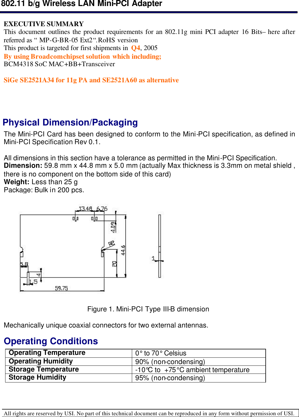  802.11 b/g Wireless LAN Mini-PCI Adapter  All rights are reserved by USI. No part of this technical document can be reproduced in any form without permission of USI.  EXECUTIVE SUMMARY  This document outlines the product requirements for an 802.11g mini PCI adapter 16 Bits– here after referred as “ MP-G-BR-05 Ext2“. RoHS version  This product is targeted for first shipments in  Q4, 2005  By using Broadcom chipset solution which including;  BCM4318 SoC MAC+BB+Transceiver     SiGe SE2521A34 for 11g PA and SE2521A60 as alternative   Physical Dimension/Packaging  The Mini-PCI Card has been designed to conform to the Mini-PCI specification, as defined in Mini-PCI Specification Rev 0.1.  All dimensions in this section have a tolerance as permitted in the Mini-PCI Specification.  Dimension: 59.8 mm x 44.8 mm x 5.0 mm (actually Max thickness is 3.3mm on metal shield , there is no component on the bottom side of this card) Weight: Less than 25 g  Package: Bulk in 200 pcs.   Figure 1. Mini-PCI Type III-B dimension      Mechanically unique coaxial connectors for two external antennas.  Operating Conditions  Operating Temperature 0° to 70° Celsius Operating Humidity  90% (non-condensing) Storage Temperature  -10°C to  +75°C ambient temperature Storage Humidity  95% (non-condensing)   