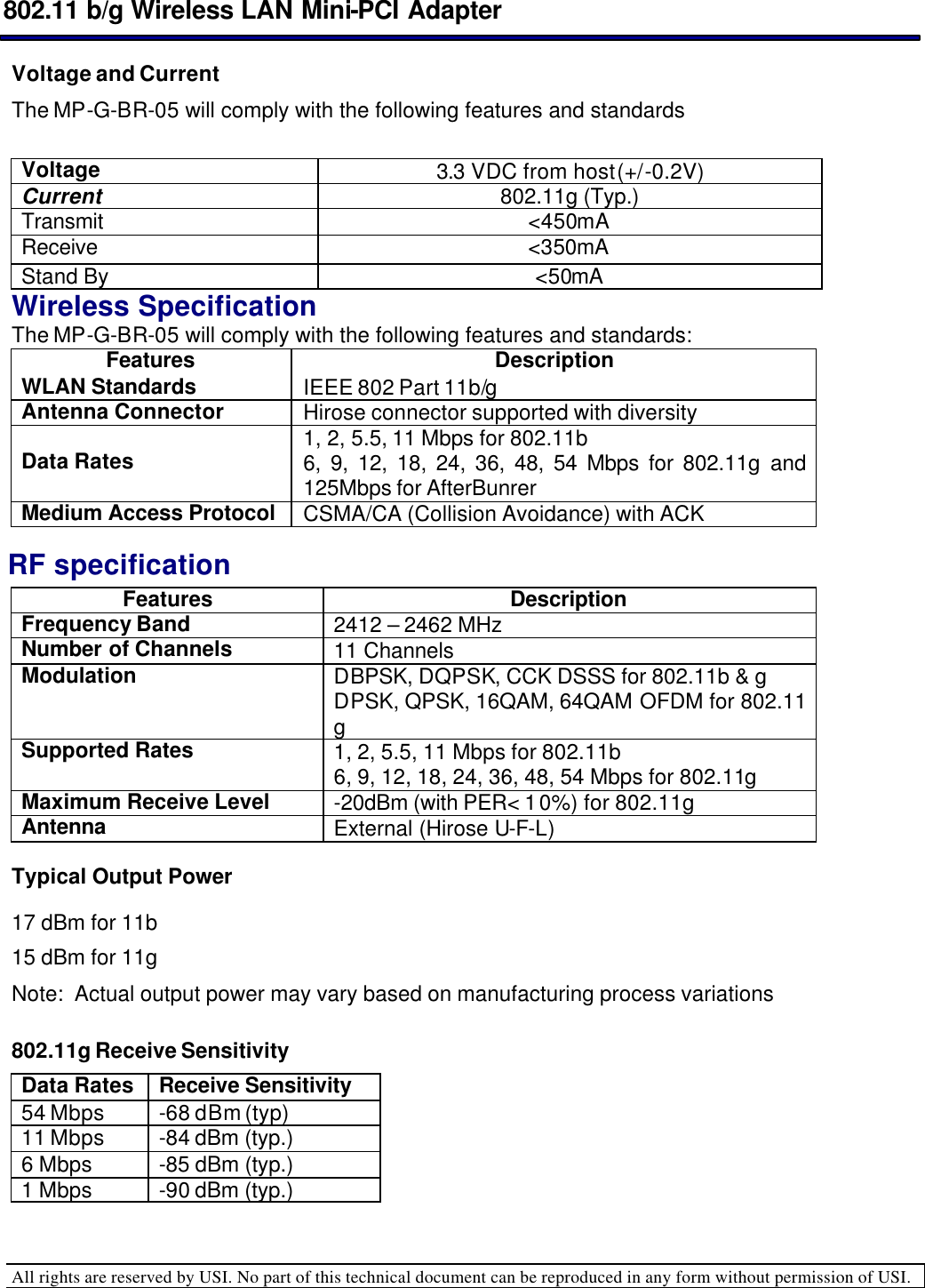  802.11 b/g Wireless LAN Mini-PCI Adapter  All rights are reserved by USI. No part of this technical document can be reproduced in any form without permission of USI.  Voltage and Current The MP-G-BR-05 will comply with the following features and standards   Voltage 3.3 VDC from host (+/-0.2V) Current  802.11g (Typ.) Transmit &lt;450mA  Receive &lt;350mA Stand By &lt;50mA Wireless Specification The MP-G-BR-05 will comply with the following features and standards: Features Description WLAN Standards IEEE 802 Part 11b/g Antenna Connector Hirose connector supported with diversity Data Rates 1, 2, 5.5, 11 Mbps for 802.11b 6, 9, 12, 18, 24, 36, 48, 54 Mbps for 802.11g and 125Mbps for AfterBunrer Medium Access Protocol CSMA/CA (Collision Avoidance) with ACK RF specification Features Description Frequency Band 2412 – 2462 MHzNumber of Channels 11 Channels  Modulation DBPSK, DQPSK, CCK DSSS for 802.11b &amp; g DPSK, QPSK, 16QAM, 64QAM OFDM for 802.11 g Supported Rates 1, 2, 5.5, 11 Mbps for 802.11b 6, 9, 12, 18, 24, 36, 48, 54 Mbps for 802.11g Maximum Receive Level -20dBm (with PER&lt; 10%) for 802.11g Antenna External (Hirose U-F-L)  Typical Output Power 17 dBm for 11b 15 dBm for 11g Note:  Actual output power may vary based on manufacturing process variations  802.11g Receive Sensitivity Data Rates Receive Sensitivity 54 Mbps -68 dBm (typ) 11 Mbps -84 dBm (typ.) 6 Mbps -85 dBm (typ.) 1 Mbps -90 dBm (typ.) 