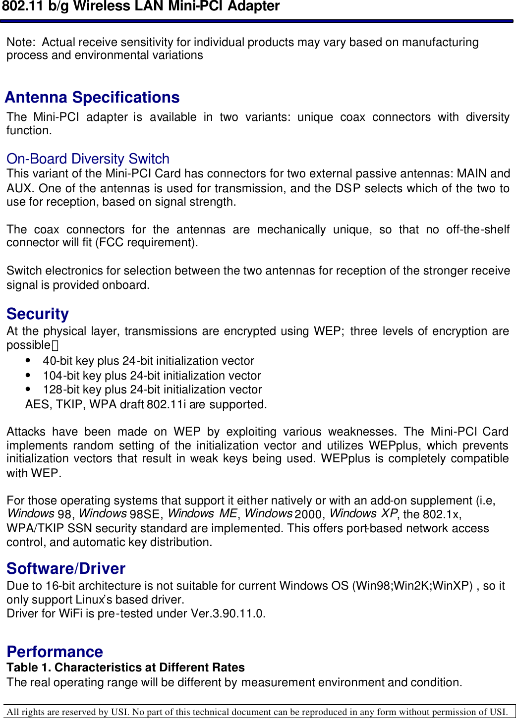  802.11 b/g Wireless LAN Mini-PCI Adapter  All rights are reserved by USI. No part of this technical document can be reproduced in any form without permission of USI.  Note:  Actual receive sensitivity for individual products may vary based on manufacturing process and environmental variations  Antenna Specifications  The Mini-PCI  adapter is available in two variants: unique coax connectors with diversity function.   On-Board Diversity Switch  This variant of the Mini-PCI Card has connectors for two external passive antennas: MAIN and AUX. One of the antennas is used for transmission, and the DSP selects which of the two to use for reception, based on signal strength.   The coax connectors for the antennas are mechanically unique, so that no off-the-shelf connector will fit (FCC requirement).   Switch electronics for selection between the two antennas for reception of the stronger receive signal is provided onboard.   Security  At the physical layer, transmissions are encrypted using WEP; three levels of encryption are possible： • 40-bit key plus 24-bit initialization vector  • 104-bit key plus 24-bit initialization vector  • 128-bit key plus 24-bit initialization vector AES, TKIP, WPA draft 802.11i are supported.  Attacks have been made on WEP by exploiting various weaknesses. The Mini-PCI Card implements random setting of the initialization vector and utilizes WEPplus, which prevents initialization vectors that result in weak keys being used. WEPplus is completely compatible with WEP.   For those operating systems that support it either natively or with an add-on supplement (i.e, Windows 98, Windows 98SE, Windows  ME, Windows 2000, Windows XP, the 802.1x, WPA/TKIP SSN security standard are implemented. This offers port-based network access control, and automatic key distribution.    Software/Driver Due to 16-bit architecture is not suitable for current Windows OS (Win98;Win2K;WinXP) , so it only support Linux’s based driver. Driver for WiFi is pre-tested under Ver.3.90.11.0.   Performance  Table 1. Characteristics at Different Rates  The real operating range will be different by measurement environment and condition. 