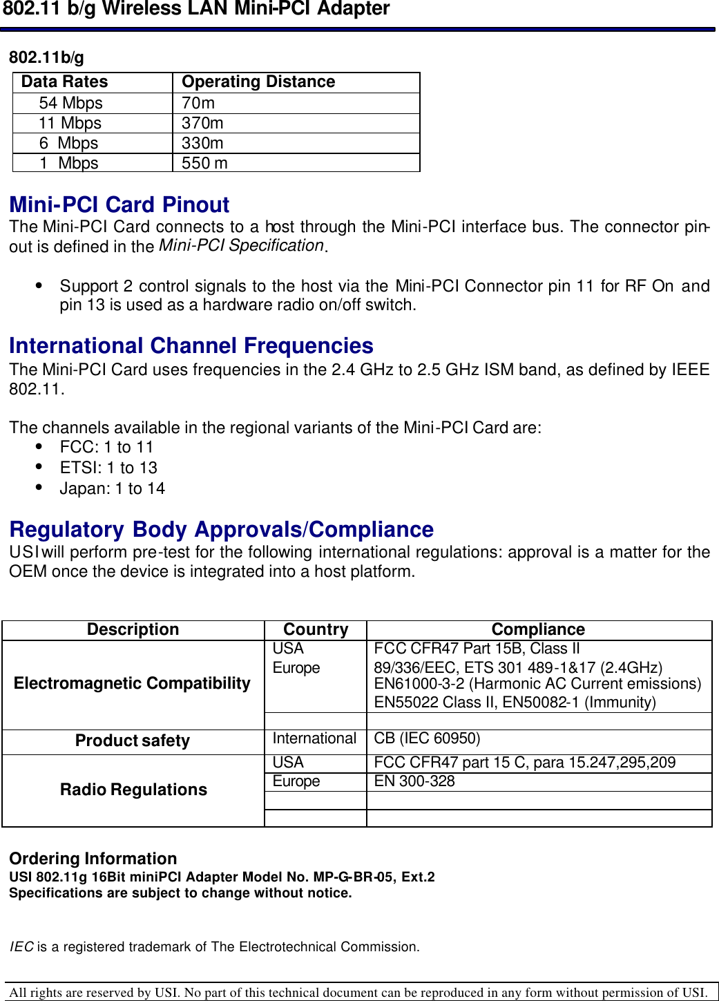  802.11 b/g Wireless LAN Mini-PCI Adapter  All rights are reserved by USI. No part of this technical document can be reproduced in any form without permission of USI.  802.11b/g Data Rates Operating Distance      54 Mbps 70m   11 Mbps 370m       6  Mbps 330m       1  Mbps 550 m   Mini-PCI Card Pinout  The Mini-PCI Card connects to a host through the Mini-PCI interface bus. The connector pin-out is defined in the Mini-PCI Specification.   • Support 2 control signals to the host via the Mini-PCI Connector pin 11 for RF On and pin 13 is used as a hardware radio on/off switch.   International Channel Frequencies  The Mini-PCI Card uses frequencies in the 2.4 GHz to 2.5 GHz ISM band, as defined by IEEE 802.11.   The channels available in the regional variants of the Mini-PCI Card are:  • FCC: 1 to 11  • ETSI: 1 to 13  • Japan: 1 to 14    Regulatory Body Approvals/Compliance  USI will perform pre-test for the following international regulations: approval is a matter for the OEM once the device is integrated into a host platform.    Description Country Compliance USA FCC CFR47 Part 15B, Class II Europe 89/336/EEC, ETS 301 489-1&amp;17 (2.4GHz) EN61000-3-2 (Harmonic AC Current emissions) EN55022 Class II, EN50082-1 (Immunity) Electromagnetic Compatibility    Product safety International CB (IEC 60950) USA FCC CFR47 part 15 C, para 15.247,295,209 Europe EN 300-328     Radio Regulations     Ordering Information USI 802.11g 16Bit miniPCI Adapter Model No. MP-G-BR-05, Ext.2 Specifications are subject to change without notice.   IEC is a registered trademark of The Electrotechnical Commission.  