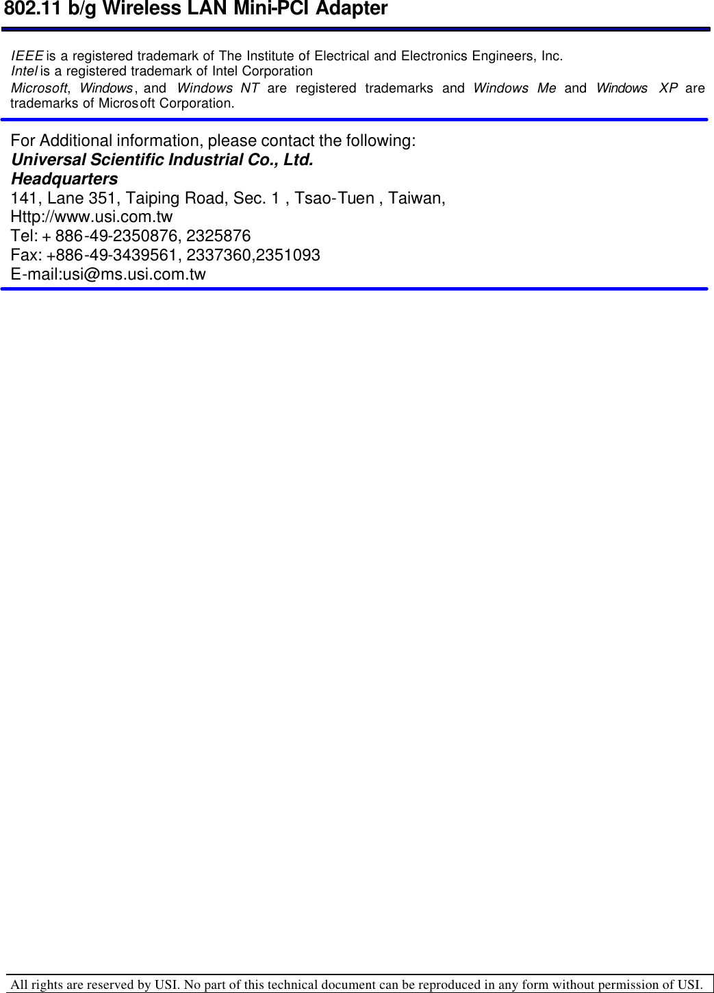  802.11 b/g Wireless LAN Mini-PCI Adapter  All rights are reserved by USI. No part of this technical document can be reproduced in any form without permission of USI.  IEEE is a registered trademark of The Institute of Electrical and Electronics Engineers, Inc.  Intel is a registered trademark of Intel Corporation  Microsoft,  Windows , and  Windows NT are registered trademarks and Windows Me and Windows  XP are trademarks of Microsoft Corporation.    For Additional information, please contact the following: Universal Scientific Industrial Co., Ltd. Headquarters 141, Lane 351, Taiping Road, Sec. 1 , Tsao-Tuen , Taiwan, Http://www.usi.com.tw Tel: + 886-49-2350876, 2325876 Fax: +886-49-3439561, 2337360,2351093 E-mail:usi@ms.usi.com.tw 