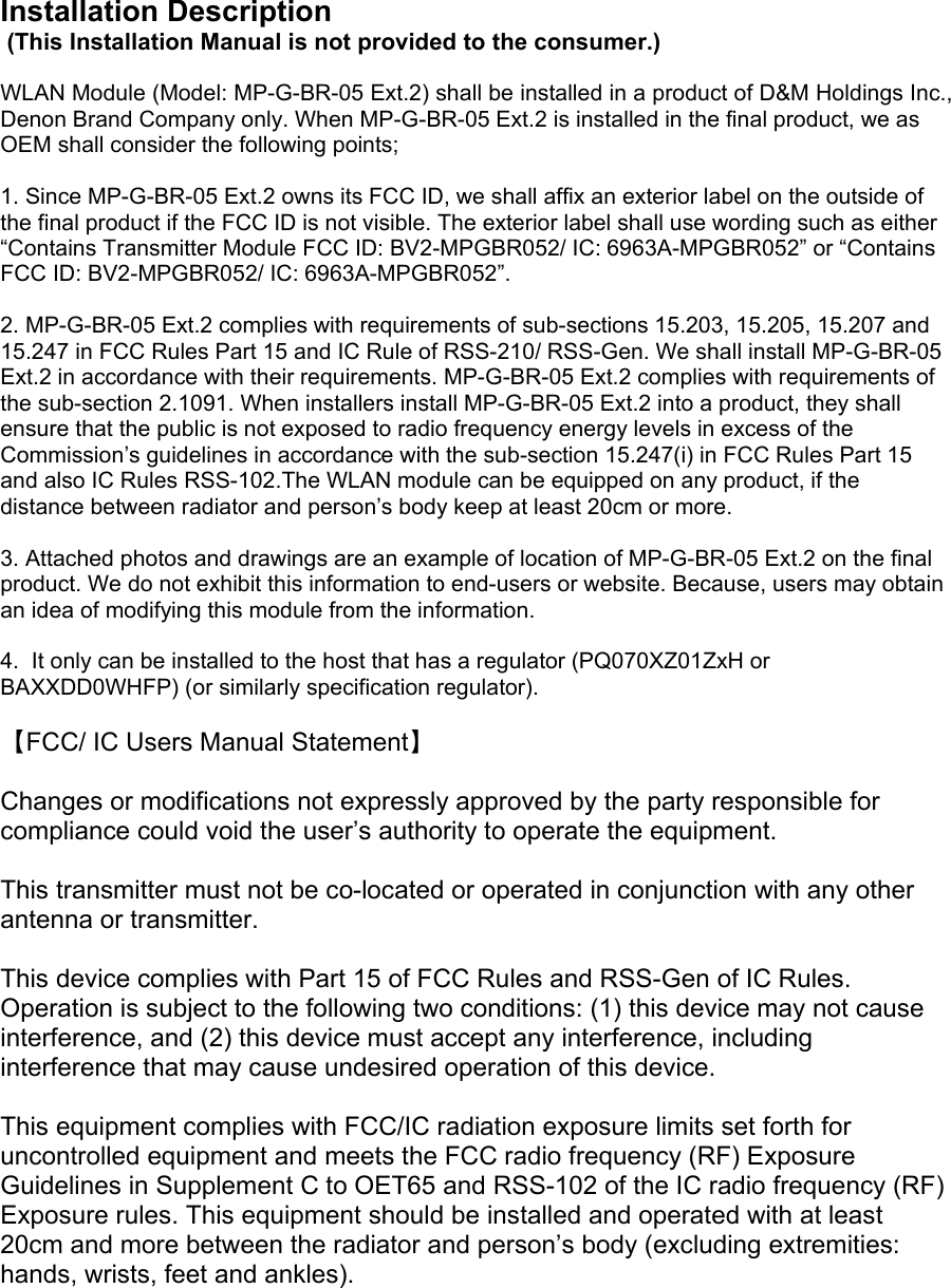 Installation Description  (This Installation Manual is not provided to the consumer.)  WLAN Module (Model: MP-G-BR-05 Ext.2) shall be installed in a product of D&amp;M Holdings Inc., Denon Brand Company only. When MP-G-BR-05 Ext.2 is installed in the final product, we as OEM shall consider the following points;  1. Since MP-G-BR-05 Ext.2 owns its FCC ID, we shall affix an exterior label on the outside of the final product if the FCC ID is not visible. The exterior label shall use wording such as either “Contains Transmitter Module FCC ID: BV2-MPGBR052/ IC: 6963A-MPGBR052” or “Contains FCC ID: BV2-MPGBR052/ IC: 6963A-MPGBR052”.   2. MP-G-BR-05 Ext.2 complies with requirements of sub-sections 15.203, 15.205, 15.207 and 15.247 in FCC Rules Part 15 and IC Rule of RSS-210/ RSS-Gen. We shall install MP-G-BR-05 Ext.2 in accordance with their requirements. MP-G-BR-05 Ext.2 complies with requirements of the sub-section 2.1091. When installers install MP-G-BR-05 Ext.2 into a product, they shall ensure that the public is not exposed to radio frequency energy levels in excess of the Commission’s guidelines in accordance with the sub-section 15.247(i) in FCC Rules Part 15 and also IC Rules RSS-102.The WLAN module can be equipped on any product, if the distance between radiator and person’s body keep at least 20cm or more.  3. Attached photos and drawings are an example of location of MP-G-BR-05 Ext.2 on the final product. We do not exhibit this information to end-users or website. Because, users may obtain an idea of modifying this module from the information.  4.  It only can be installed to the host that has a regulator (PQ070XZ01ZxH or BAXXDD0WHFP) (or similarly specification regulator).  【FCC/ IC Users Manual Statement】  Changes or modifications not expressly approved by the party responsible for compliance could void the user’s authority to operate the equipment.  This transmitter must not be co-located or operated in conjunction with any other antenna or transmitter.   This device complies with Part 15 of FCC Rules and RSS-Gen of IC Rules. Operation is subject to the following two conditions: (1) this device may not cause interference, and (2) this device must accept any interference, including interference that may cause undesired operation of this device.  This equipment complies with FCC/IC radiation exposure limits set forth for uncontrolled equipment and meets the FCC radio frequency (RF) Exposure Guidelines in Supplement C to OET65 and RSS-102 of the IC radio frequency (RF) Exposure rules. This equipment should be installed and operated with at least 20cm and more between the radiator and person’s body (excluding extremities: hands, wrists, feet and ankles).   