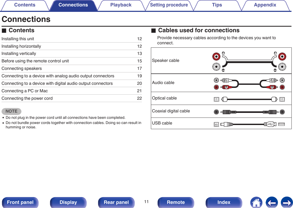 ConnectionsoContentsInstalling this unit 12Installing horizontally 12Installing vertically 13Before using the remote control unit 15Connecting speakers 17Connecting to a device with analog audio output connectors 19Connecting to a device with digital audio output connectors 20Connecting a PC or Mac 21Connecting the power cord 22NOTE0Do not plug in the power cord until all connections have been completed.0Do not bundle power cords together with connection cables. Doing so can result inhumming or noise.oCables used for connectionsProvide necessary cables according to the devices you want toconnect.Speaker cable.Audio cable.RLRLOptical cable.Coaxial digital cable.USB cable.Contents Connections PlaybackSetting procedureTips AppendixConnections11Front panel Display Rear panel Remote Index