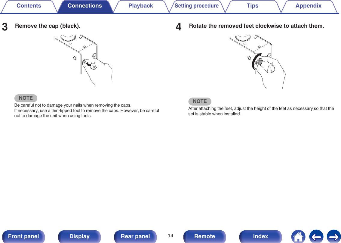 3Remove the cap (black)..NOTEBe careful not to damage your nails when removing the caps.If necessary, use a thin-tipped tool to remove the caps. However, be carefulnot to damage the unit when using tools.4Rotate the removed feet clockwise to attach them..NOTEAfter attaching the feet, adjust the height of the feet as necessary so that theset is stable when installed.Contents Connections PlaybackSetting procedureTips Appendix14Front panel Display Rear panel Remote Index