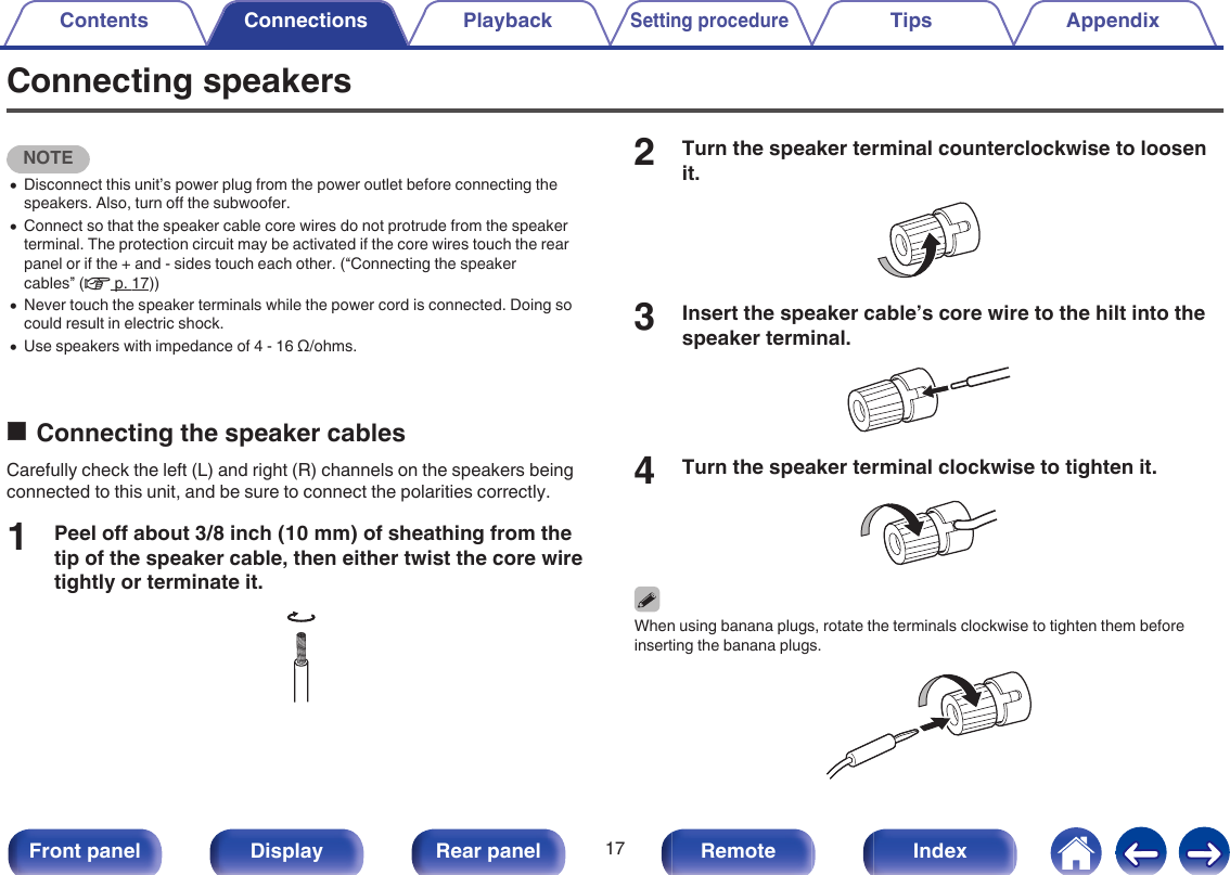 Connecting speakersNOTE0Disconnect this unit’s power plug from the power outlet before connecting thespeakers. Also, turn off the subwoofer.0Connect so that the speaker cable core wires do not protrude from the speakerterminal. The protection circuit may be activated if the core wires touch the rearpanel or if the + and - sides touch each other. (“Connecting the speakercables” (v p. 17))0Never touch the speaker terminals while the power cord is connected. Doing socould result in electric shock.0Use speakers with impedance of 4 - 16 Ω/ohms.oConnecting the speaker cablesCarefully check the left (L) and right (R) channels on the speakers beingconnected to this unit, and be sure to connect the polarities correctly.1Peel off about 3/8 inch (10 mm) of sheathing from thetip of the speaker cable, then either twist the core wiretightly or terminate it..2Turn the speaker terminal counterclockwise to loosenit..3Insert the speaker cable’s core wire to the hilt into thespeaker terminal..4Turn the speaker terminal clockwise to tighten it..When using banana plugs, rotate the terminals clockwise to tighten them beforeinserting the banana plugs..Contents Connections PlaybackSetting procedureTips Appendix17Front panel Display Rear panel Remote Index