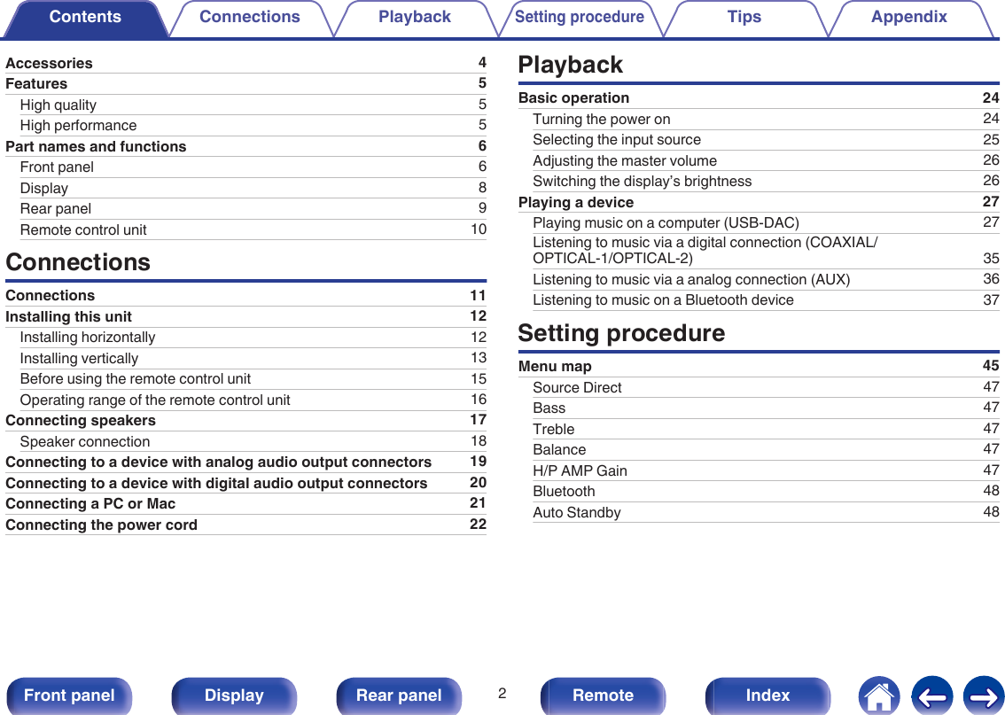 Accessories 4Features 5High quality 5High performance 5Part names and functions 6Front panel 6Display 8Rear panel 9Remote control unit 10ConnectionsConnections 11Installing this unit 12Installing horizontally 12Installing vertically 13Before using the remote control unit 15Operating range of the remote control unit 16Connecting speakers 17Speaker connection 18Connecting to a device with analog audio output connectors 19Connecting to a device with digital audio output connectors 20Connecting a PC or Mac 21Connecting the power cord 22PlaybackBasic operation 24Turning the power on 24Selecting the input source 25Adjusting the master volume 26Switching the display’s brightness 26Playing a device 27Playing music on a computer (USB-DAC) 27Listening to music via a digital connection (COAXIAL/OPTICAL-1/OPTICAL-2) 35Listening to music via a analog connection (AUX) 36Listening to music on a Bluetooth device 37Setting procedureMenu map 45Source Direct 47Bass 47Treble 47Balance 47H/P AMP Gain 47Bluetooth 48Auto Standby 48Contents Connections PlaybackSetting procedureTips AppendixContents2Front panel Display Rear panel Remote Index