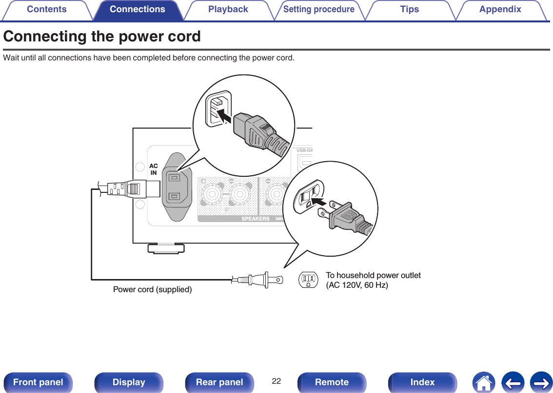 Connecting the power cordWait until all connections have been completed before connecting the power cord..USB-DASPEAKERS IMPEDANCE : 4㹼16ȐACINPower cord (supplied)To household power outlet (AC 120V, 60 Hz)Contents Connections PlaybackSetting procedureTips Appendix22Front panel Display Rear panel Remote Index