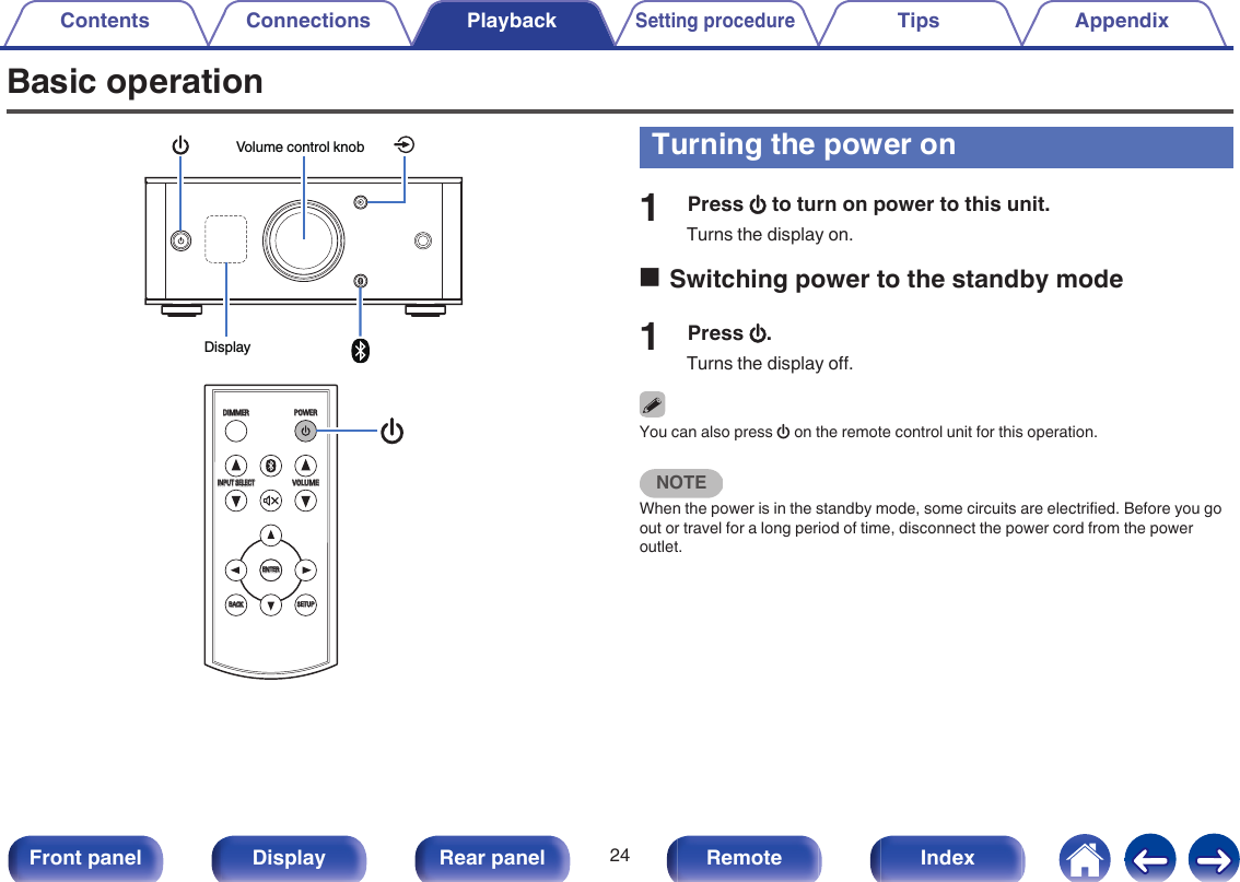 Basic operation.DisplayVolume control knob.INPUT SELECTINPUT SELECTVOLUMEVOLUMEDIMMERDIMMERSETUPSETUPBACKBACKPOWERPOWERENTERENTERTurning the power on1Press X to turn on power to this unit.Turns the display on.oSwitching power to the standby mode1Press X.Turns the display off.You can also press X on the remote control unit for this operation.NOTEWhen the power is in the standby mode, some circuits are electrified. Before you goout or travel for a long period of time, disconnect the power cord from the poweroutlet.Contents Connections PlaybackSetting procedureTips Appendix24Front panel Display Rear panel Remote Index