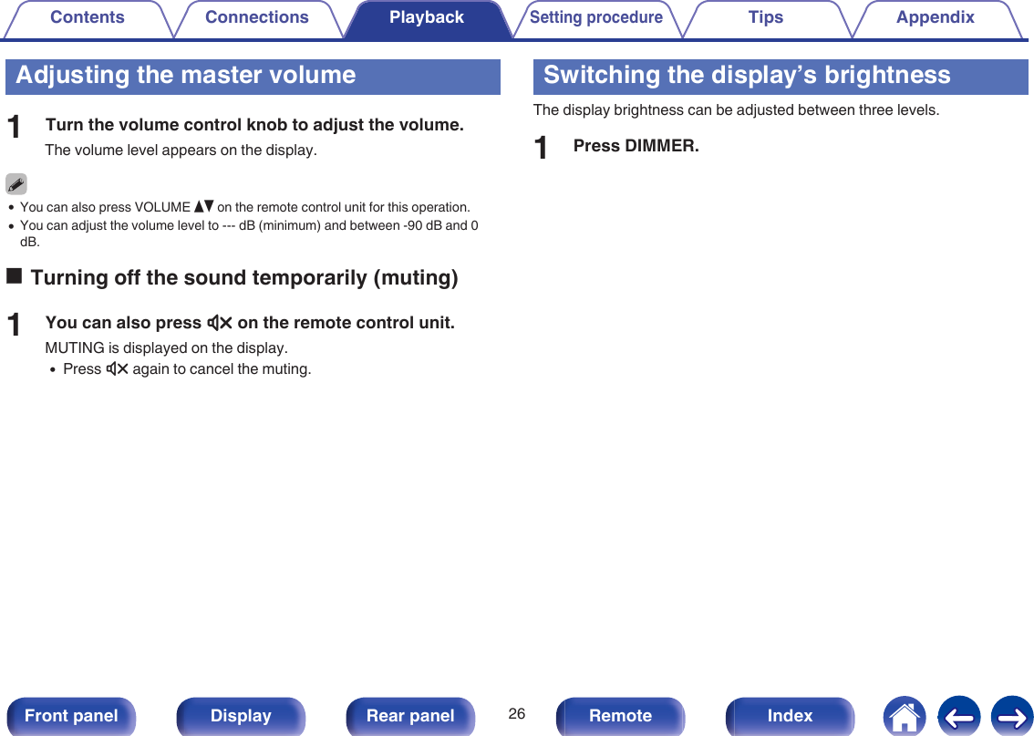 Adjusting the master volume1Turn the volume control knob to adjust the volume.The volume level appears on the display.0You can also press VOLUME df on the remote control unit for this operation.0You can adjust the volume level to --- dB (minimum) and between -90 dB and 0dB.oTurning off the sound temporarily (muting)1You can also press : on the remote control unit.MUTING is displayed on the display.0Press : again to cancel the muting.Switching the display’s brightnessThe display brightness can be adjusted between three levels.1Press DIMMER.Contents Connections PlaybackSetting procedureTips Appendix26Front panel Display Rear panel Remote Index