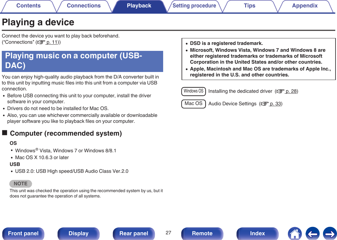 Playing a deviceConnect the device you want to play back beforehand.(“Connections” (v p. 11))Playing music on a computer (USB-DAC)You can enjoy high-quality audio playback from the D/A converter built into this unit by inputting music files into this unit from a computer via USBconnection.0Before USB connecting this unit to your computer, install the driversoftware in your computer.0Drivers do not need to be installed for Mac OS.0Also, you can use whichever commercially available or downloadableplayer software you like to playback files on your computer.oComputer (recommended system)OS0Windows® Vista, Windows 7 or Windows 8/8.10Mac OS X 10.6.3 or laterUSB0USB 2.0: USB High speed/USB Audio Class Ver.2.0NOTEThis unit was checked the operation using the recommended system by us, but itdoes not guarantee the operation of all systems.0DSD is a registered trademark.0Microsoft, Windows Vista, Windows 7 and Windows 8 areeither registered trademarks or trademarks of MicrosoftCorporation in the United States and/or other countries.0Apple, Macintosh and Mac OS are trademarks of Apple Inc.,registered in the U.S. and other countries.Windows OSInstalling the dedicated driver  (v p. 28)Mac OS Audio Device Settings  (v p. 33)Contents Connections PlaybackSetting procedureTips Appendix27Front panel Display Rear panel Remote Index