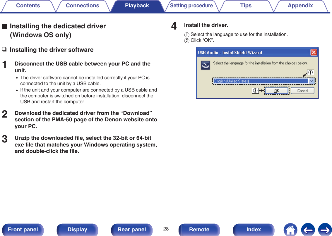 oInstalling the dedicated driver(Windows OS only)nInstalling the driver software1Disconnect the USB cable between your PC and theunit.0The driver software cannot be installed correctly if your PC isconnected to the unit by a USB cable.0If the unit and your computer are connected by a USB cable andthe computer is switched on before installation, disconnect theUSB and restart the computer.2Download the dedicated driver from the “Download”section of the PMA-50 page of the Denon website ontoyour PC.3Unzip the downloaded file, select the 32-bit or 64-bitexe file that matches your Windows operating system,and double-click the file.4Install the driver.ASelect the language to use for the installation.BClick “OK”..wqContents Connections PlaybackSetting procedureTips Appendix28Front panel Display Rear panel Remote Index