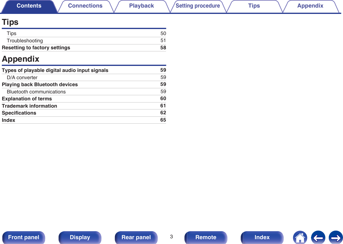 TipsTips 50Troubleshooting 51Resetting to factory settings 58AppendixTypes of playable digital audio input signals 59D/A converter 59Playing back Bluetooth devices 59Bluetooth communications 59Explanation of terms 60Trademark information 61Specifications 62Index 65Contents Connections PlaybackSetting procedureTips Appendix3Front panel Display Rear panel Remote Index